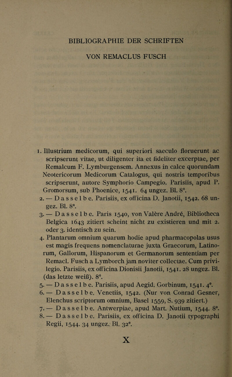 BIBLIOGRAPHIE DER SCHRIFTEN' VON REMACLUS FUSCH 1. Illustrium medicorum, qui superiori saeculo floruerunt ac scripserunt vitae, ut diligenter ita et fideliter excerptae, per Remalcum F. Lymburgensem. Annexus in calce quorundam Neotericorum Medicorum Catalogus, qui noatris temporibus scripserunt, autore Symphorio Campegio. Parisiis, apud P. Gromorsum, sub Phoenice, 1541. 64 ungez. BL 8^ 2. — Dasselbe. Parisiis, ex officina D. Janotii, 1542. 68 un¬ gez. Bl. 8”. 3. — Dasselbe. Paris 1540, vonValereAndre, Bibliotheca Belgica 1643 zitiert scheint nicht zu existieren und mit 2. oder 3. identisch zu sein. 4. Plantarum omnium quarum hodie apud pharmacopolas usus est magis frequens nomenclaturae juxta Graecorum, Latino- rum, Gallorum, Hispanorum et Germanorum sententiam per Remacl. Fusch a Lymborch jam noviter collectae. Cum privi- legio. Parisiis, ex officina Dionisii Janotii, 1541. 28 ungez. Bl. (das letzte weiß). 8®. 5. — Dasselbe. Parisiis, apud Aegid. Gorbinum, 1541. 4®. 6. — Dasselbe. Venetiis, 1542. (Nur von Conrad Gesner, Elenchus scriptorum omnium, Basel 1559, S. 939 zitiert.) 7. — Dasselbe. Antwerpiae, apud Mart. Nutium, 1544. 8^ 8. — Dasselbe. Parisiis, ex officina D. Janotii typographi Regii, 1544. 34 ungez. BL 32.