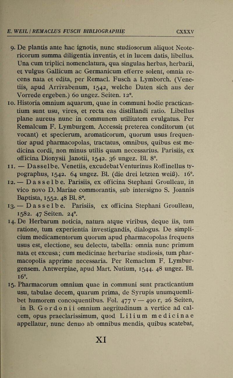 9. De plantis ante hac ignotis, nunc studiosorum aliquot Neote- ricorum summa diligentia inventis, et in lucem datis, libellus. Una cum triplici nomenclatura, qua singulas lierbas, herbarii, et vulgus Gallicum ac Germanicum efferre solent, omnia re- cens nata et edita, per Remacl. Fusch a Lymborch. (Vene- tiis, apud Arrivabenum, 1542, welche Daten sich aus der Vorrede ergeben.) 60 ungez. Seiten. 12®. 10. Historia omnium aquarum, quae in communi hodie practican- tium sunt usu, vires, et recta eas distillandi ratio. Libellus plane aureus nunc in communem utilitatem evulgatus. Per Remalcum F. Lymburgem. Accessit preterea conditorum (ut vocant) et specierum, aromaticorum, quorum usus frequen¬ tier apud pharmacopolas, tractatus, omnibus, quibus est me- dicina cordi, non minus utilis quam necessarius. Parisiis, ex officina Dionysii Janotii, 1542. 36 ungez. Bl. 8®. 11. — Dasselbe. Venetiis, excudebatVenturinus Roffinellus ty- pographus, 1542. 64 ungez. Bl. (die drei letzten weiß). 16®. 12. — Dasselbe. Parisiis, ex officina Stephani Groulleau, in vico novo D. Mariae commorantis, sub intersigno S. Joannis Baptista, 1552. 48 Bl. 8®. 13. — Dasselbe. Parisiis, ex officina Stephani Groulleau, 1582. 47 Seiten. 24^ 14. De Herbarum noticia, natura atque viribus, deque iis, tum ratione, tum experientia investigandis, dialogus. De simpli- cium medicamentorum quorum apud pharmacopolas frequens USUS est, electione, seu delectu, tabella: omnia nunc primum nata et excusa; cum medicinae herbariae studiosis, tum phar- macopolis apprime necessaria. Per Remaclum F. Lymbur- gensem. Antwerpiae, apud Mart. Nutium, 1544. 48 ungez. Bl. 16«. 15. Pharmacorum omnium quae in communi sunt practicantium usu, tabulae decem, quarum prima, de Syrupis unumquemli- bet humorem concoquentibus. Fol. 477 v — 490 r, 26 Seiten, in B. Gordonii omnium aegritudinum a vertice ad cal- cem, opus praeclarissimum, quod Lilium medicinae appellatur, nunc denuo ab omnibus mendis, quibus scatebat.