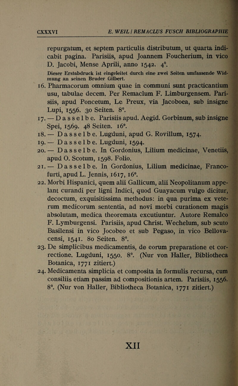 repurgatum, et septem particulis distributum, ut quarta indi- cabit pagina. Parisiis, apud Joaimem Foucherium, in vico D. Jacobi, Mense Aprili, anno 1542. 4®. Dieser Erstabdruck ist eingeleitet durch eine zwei Seiten umfassende Wid- mimg an seinen Bruder Gilbert. 16. Pharmacorum omnium quae in communi sunt practicantium usu, tabulae decem. Per Remaclum F. Limburgensem. Pari¬ siis, apud Poncetum, Le Preux, via Jacoboea, sub insigne Lupi, 1556. 30 Seiten. 8®. 17. — Dasselbe. Parisiis apud. Aegid. Gorbinum, sub insigne Spei, 1569. 48 Seiten. 16®. 18. — Dasselbe. Lugduni, apud G. Rovillum, 1574. 19. — Dasselbe. Lugduni, 1594. 20. — Dasselbe. In Gordonius, Lilium medicinae, Venetiis, apud O. Scotum, 1598. Folio. 21. — Dasselbe. In Gordonius, Lilium medicinae, Franco- furti, apud L. Jennis, 1617, 16®. 22. Morbi Hispanici, quem alii Gallicum, alii Neopolitanum appe- lant curandi per ligni Indici, quod Guayacum vulgo dicitur, decoctum, exquisitissima methodus: in qua purima ex vete- rum medicorum sententia, ad novi morbi curationem magis absolutam, medica theoremata excutiuntur. Autore Remalco F. Lymburgensi. Parisiis, apud Christ. Wechelum, sub scuto Basilensi in vico Jocobeo et sub Pegaso, in vico Bellova- censi, 1541. 80 Seiten. 8®. 23. De simplicibus medicamentis, de eorum preparatione et cor- rectione. Lugduni, 1550. 8®. (Nur von Haller, Bibliotheca Botanica, 1771 zitiert.) 24. Medicamenta simplicia et composita in formulis recursa, cum consiliis etiam passim ad compositionis artem. Parisiis, 1556. 8®. (Nur von Haller, Bibliotheca Botanica, 1771 zitiert.) XII