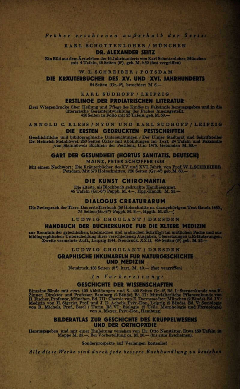 Früher erschienen außerhalb der Serie: KARL SCHOTTENLOHER/MÜNCHEN DR. ALEXANDER SEITZ Ein Bild aus dem Ärzteleben des 16. Jahrhunderts von Karl Schottenloher, München mit 4 Tafeln, 16 Seiten (8°), geh. M. 4.50 (fast vergriffen) W. L. SCHREIBER / POTSDAM DIE KRXUTERBUCHER DES XV. UND XYI. JAHRHUNDERTS 64 Seiten (Gr.-4^), broschiert M. 6.— KARL SUDHOFF / LEIPZIG ERSTLINGE DER PÄDIATRISCHEN LITERATUR GART DER GESUNDHEIT (HORTUS SANITATIS, DEUTSCH! MAINZ, PETER SCHÖPFER 1485 Mit einem Nachwort: Die Kräuterbücher desXV.und XVI.Jahrh. von Prof.W.L.SCHREIBER Potsdam. Mit 379 Holzschnitten, 720 Seiten (Gr.-4^ geb.M. 60.— DIE KUNST CHIROMANTIA Die älteste, als Blockbuch gedruckte Handlesekunst. 46 Tafeln (Gr.-8®) Pappb. M. 4.—, Hpg.-Handb. M. 25.- DIALOGUS CREATURARUM LUDWIG CHOULANT / DRESDEN HANDBUCH DER BUCHERKUNDE FÜR DIE ALTERE MEDIZIN LUDWIG CHOULANT / DRESDEN GRAPHISCHE INKUNABELN FÜR NATURGESCHICHTE UND MEDIZIN Neudruck. 188 Seiten (8®) kart. M. 10.— (fast vergriffen) In Vorbereitung: GESCHICHTE DER WISSENSCHAFTEN Einzelne Bände mit etwa 100 Abbildungen tmd 3—400 Seiten Gr.-4®, Bd. I: Stemenkunde von F. Zinner, Direktor und Professor, Bamberg (2 Bände). Bd. II: Mittelalterliche Pflanzenkunde Von H. Fischer, Professor, München. Bd. III: Chemie von E. Darmstaedter, München (2 Bände). Bd. IV: Medizin von H. Sigerist, Prof, und J. D. Achelis, Priv.-Doz., Leipzig (2 Bände). Bd. V; Sozioloj^e von R. Michels, Prof., Basel / Turin. Bd. VI: Biologie (2 Teile, Morphologie und Physiolfl^) von A. Meyer, Priv.-Doz., Hamburg. . ■ Sonderprospekte auf Verlangen kostenlos! Alle diese Werke sind durch jede bessere Buchhandlung zu beziehen ':4 Drei Wiegendrucke über Heiltmg und Pflege des Kindes in Faksimile herausgegeben Und in die literarische Gesamtentwicklung des Faches hineingestellt. 450Seiten in Folio mit 23Tafeln, geb.M.30.— ARNOLD C. KLEBS/NYON UND KARL SUDHOFF/LEIPZIG DIE ERSTEN GEDRUCKTEN PESTSCHRIFTEN Gesdiichtliche und bibliographische Untersuchungen / Der Ulmer Stadtarzt und Schriftsteller Dr. Heinrich Steinhöwel. Seiten Oktav mit Abbildungen im Text, 24 Tafeln und Faksimile ,von Steinhöwels Büchlein der Pestilenz, Ulm 1473. Gebunden M. 30.— ■ > ■' \ Die Zwiesprach der Tiere. Das ersteTierbuch (38 Holzschnitte m. dazugehörigem Text Gauda 1480., 75 Seiten (Gr.-8®) Pappb. M. 8.—, Hpgtb. M.25.—[ zur Kenntnis der griechischen, lateinischen imd arabischen Schriften im ärztlichen Fache und zur bibliographischen Unterscheidtmg ihrer verschiedenen Ausgaben, ÜbersetztmgeU tuErläuterungen. Zweite vermehrte Auf!., Leipzig 1841. Neudruck. XXII, 434 Seiten (8®) geh. M. 25.— I >'( m BILDERATLAS ZUR GESCHICHTE DES KRUPPELWESENS UND DER ORTHOPÄDIE Herausgegeben tmd mit einer Einleitung versehen von Dr. Otto Neustätter. Etwa 160 Tafeln in ^ Mappe M. 25.—. Bei Vorbestellung ca. M. 20.— (bis zum Erscheinen).