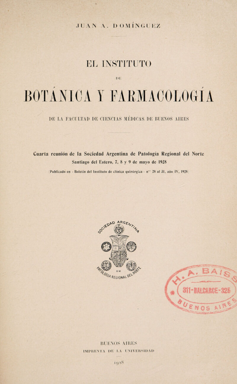 INSTITUTO DI. 1)E LA FACULTAD DE CIENCIAS MEDICAS DE DUEÑOS AIRES Cuarta reunión de la Sociedad Argentina de Patología Regional del Norte Santiago del Estero, 7, 8 y 9 de mayo de 1928 Publicado en Boletín del Instituto de clínica quirúrgica n”' 28 al 31, año IV, 028) RUENOS VIDES IML'UENTA DE I.A UNIVEKSIDAD