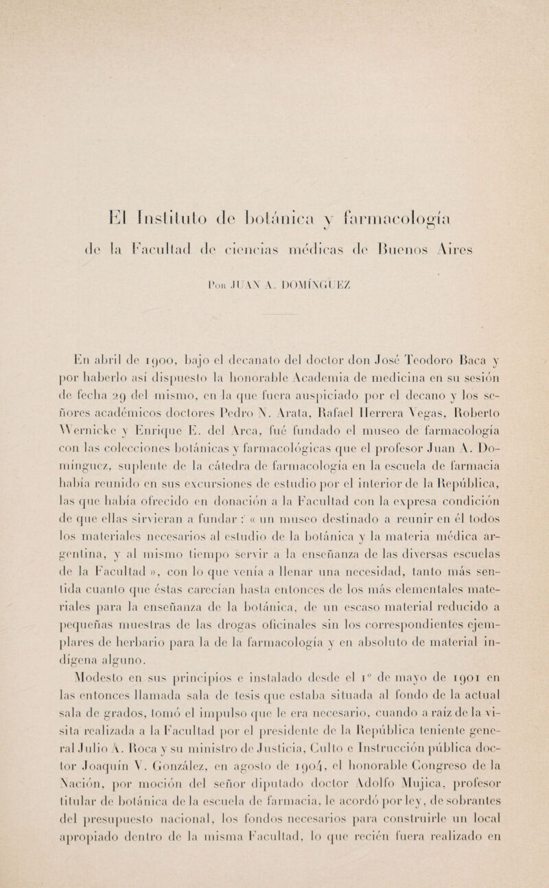 El instituto de botánica y farmacología J o de la Facultad de ciencias medicas de Unenos Aires Pon JUAN A. DOMINGUEZ En abril de 1900, bajo el decanato del doctor don José Teodoro Baca y por haberlo así dispuesto la honorable Academia de medicina en su sesión de fecha 29 del mismo, en la que fuera auspiciado por el decano y los se¬ ñores académicos doctores Pedro N. Arala, Rafael Herrera Vegas, Roberto Wernicke y Enrique E. del Arca, fué fundado el museo de farmacología con las colecciones botánicas y farmacológicas que el profesor Juan A. Do¬ mínguez, suplente de la cátedra de farmacología en la escuela de farmacia había reunido en sus excursiones de estudio por el interior de la República, las que había ofrecido en donación a la Facultad con la expresa condición de que ellas sirvieran a fundar « un museo destinado a reunir en él todos los materiales necesarios al estudio de la botánica y la materia médica ar¬ gentina, y al mismo tiempo servir a la enseñanza de las diversas escuelas de la Facultad », con lo que venía a llenar una necesidad, tanto más sen¬ tida cuanto que éstas carecían hasta entonces de los más elementales mate¬ riales para la enseñanza de la botánica, de un escaso material reducido a pequeñas muestras de las drogas oficinales sin los correspondientes ejem¬ plares de herbario para la de la farmacología y en absoluto de material in¬ dígena alguno. Modesto en sus principios e instalado desde el i° de mayo de 1901 en las entonces llamada sala de tesis que estaba situada al fondo de la actual sala de grados, tomó el impulso que le era necesario, cuando a raíz de la vi¬ sita realizada a la Facultad por el presidente de la República teniente gene¬ ral Julio A. Roca y su ministro de Justicia, Culto e Instrucción pública doc¬ tor Joaquín V. González, en agosto de 190/1, el honorable Congreso de la A ación, por moción del señor diputado doctor Adolfo Mujica, profesor titular de botánica déla escuela de farmacia, le acordó por ley, desobrantes del presupuesto nacional, los fondos necesarios para construirle un local apropiado dentro de la misma Facultad, lo que recién fuera realizado en
