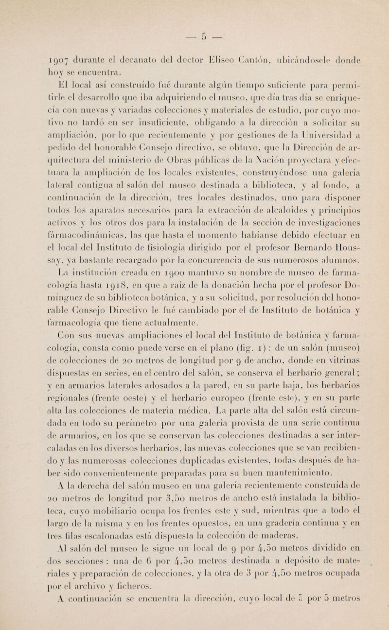 1907 durante el decanato del doctor Eliseo Cantón, ubicándosele donde hoy se encuentra. El local así construido fué durante algún tiempo suficiente para permi¬ tirle el desarrollo (pie iba adquiriendo el museo, que día Iras día se enrique¬ cía con nuevas y variadas colecciones y materiales de estudio, por cuyo mo¬ tivo no tardó en ser insuficiente, obligando a la dirección a solicitar su ampliación, por lo que recientemente y por gestiones de la Universidad a pedido del honorable Consejo directivo, se obtuvo, que la Dirección de ar¬ quitectura del ministerio de Obras públicas de la Nación proyectara yefec- tliara la ampliación de los locales existentes, construyéndose una galería lateral contigua al salón del museo destinada a biblioteca, y al fondo, a continuación de la dirección, tres locales destinados, uno para disponer todos los aparatos necesarios para la extracción de alcaloides y principios activos y los otros dos para la instalación de la sección de investigaciones fármacodinámicas, las que hasta el momento habíanse debido efectuar en el local del Instituto de fisiología dirigido por el profesor Bernardo Hous- say, ya bastante recargado por la concurrencia de sus numerosos alumnos. La institución creada en 1900 mantuvo su nombre de museo de farma¬ cología hasta 1918, en que a raíz de la donación hecha por el profesor Do¬ mínguez de su biblioteca botánica, y a su solicitud, por resolución del hono¬ rable Consejo Directivo le fué cambiado por el de Instituto de botánica y farmacología que tiene actualmente. Con sus nuevas ampliaciones el local del Instituto de botánica y farma¬ cología, consta como puede verse en el plano (fig. 1) : de un salón (museo) de colecciones de 20 metros de longitud por 9 de ancho, donde en vitrinas dispuestas en series, en el centro del salón, se conserva el herbario general; y en armarios laterales adosados a la pared, en su parte baja, los herbarios regionales (frente oeste) y el herbario europeo (frente este), y en su parte alta las colecciones de materia médica. La parte alta del salón está circun¬ dada en lodo su perímetro por una galería provista de una serie continua de armarios, en los que se conservan las colecciones destinadas a ser inter¬ caladas en los diversos herbarios, las nuevas colecciones que se van recibien¬ do y las numerosas colecciones duplicadas existentes, todas después de ba¬ bel* sido convenientemente preparadas para su buen mantenimiento. A la derecha del salón museo en una galería recientemente construida de 20 metros de longitud por 3,5o metros de ancho está instalada la biblio¬ teca, cuyo mobiliario ocupa los frentes este y sud, mientras que a todo el largo de la misma y en los frentes opuestos, en una gradería continua y en tres tilas escalonadas está dispuesta la colección de maderas. Al salón del museo le sigue un local de 9 por 4-5o metros dividido en dos secciones: una de 6 por ó,5o metros destinada a depósito de mate¬ riales y preparación de colecciones, y la otra de 3 por 4,5o metros ocupada por el archivo y ficheros.