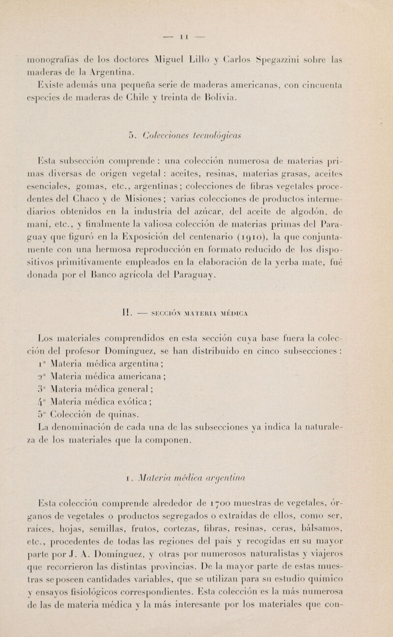monografías do los doctores Miguel Lillo y Carlos Spegazzini sobre las maderas de la Argentina. Existe además una pequeña serie de maderas americanas, con cincuenta especies de maderas de Chile y treinta de Bolivia. 5. Colecciones tecnológicas lista subsección comprende : una colección numerosa de materias pri¬ mas diversas de origen vegetal : aceites, resinas, materias grasas, aceites esenciales, gomas, etc., argentinas; colecciones de fibras vegetales proce¬ dentes del Chaco y de Misiones; varias colecciones de productos interme¬ diarios obtenidos en la industria del azúcar, del aceite de algodón, de maní, etc., y finalmente la valiosa colección de materias primas del Para¬ guay que figuró en la Exposición del centenario (1910), la que conjunta¬ mente con una hermosa reproducción en formato reducido de los dispo¬ sitivos primitivamente empleados en la elaboración de la yerba mate, fue donada por el Banco agrícola del Paraguay. II. - SECCIOX MATERIA MEDICA Los materiales comprendidos en esta sección cuya base fuera la colec¬ ción del profesor Domínguez, se han distribuido en cinco subsecciones : ia Materia médica argentina ; 2a Materia médica americana ; 3a Materia médica general; 4a Materia médica exótica; 5a Colección de quinas. La denominación de cada una de las subsecciones ya indica la naturale¬ za de los materiales que la componen. 1. Malcría medica argentina Esta colección comprende alrededor de i 700 muestras de vegetales, ór¬ ganos de vegetales o productos segregados o extraídas de ellos, como ser, raíces, hojas, semillas, frutos, cortezas, fibras, resinas, ceras, bálsamos, etc., procedentes de todas las regiones del país y recogidas en su mayor parte por J. A. Domínguez, y otras por numerosos naturalistas y viajeros que recorrieron las distintas provincias. De la mayor parte de eslas mues¬ tras seposeen cantidades variables, que se utilizan para su estudio químico y ensayos fisiológicos correspondientes. Esta colección es la más numerosa de las de materia médica y la más interesante por los materiales que con-