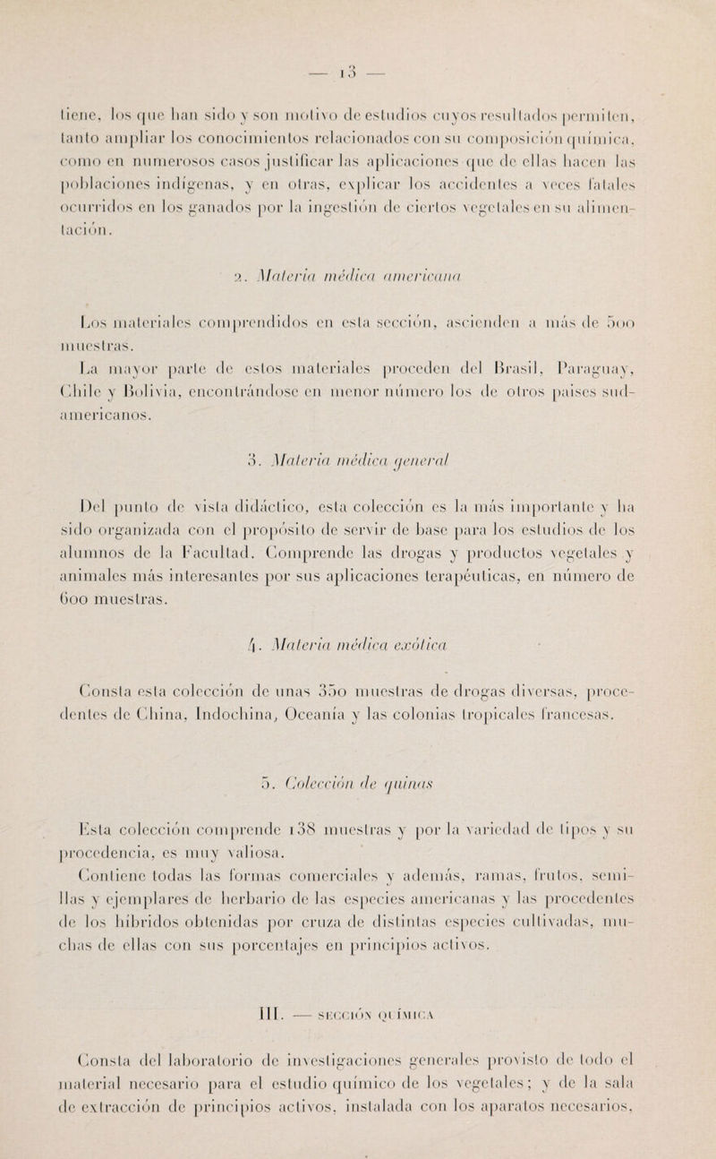 tiene, los que han sido y son motivo de estudios cuyos resultados permiten, tanto ampliar los conocimientos relacionados con su composición química, como en numerosos casos justificar las aplicaciones que de ellas hacen las poblaciones indígenas, y en otras, explicar los accidentes a veces fatales ocurridos en los ganados por la ingestión de ciertos vegetales en su alimen¬ tación. 2. Malcría médica americana Los materiales comprendidos en esta sección, ascienden a más de 5oo muestras. La mayor parte de estos materiales proceden del Brasil, Paraguay, Chile y Bolivia, encontrándose en menor número los de otros paises sud- a mericanos. 3. Materia médica (jeneral Del punto de vista didáctico, esta colección es la más importante y ha sido organizada con el propósito de servir de base para los estudios de los alumnos de la Facultad. Comprende las drogas y productos vegetales .y animales más interesantes por sus aplicaciones terapéuticas, en número de Goo muestras. 4- Materia médica exótica Consta esta colección de unas 35o muestras de drogas diversas, proce¬ dentes de China, Indochina, Oceanía y las colonias tropicales francesas. 5. Colección de (juinas Esta colección comprende 138 muestras y por la variedad de tipos y su procedencia, es muy valiosa. Contiene todas las formas comerciales y además, ramas, frutos, seini- lias y ejemplares de herbario de las especies americanas y las procedentes de los híbridos obtenidas por cruza de distintas especies cultivadas, mu¬ chas de ellas con sus porcentajes en principios activos. III. - SUCCIÓN Ql íNIICA Consta del laboratorio de investigaciones generales provisto de lodo el material necesario para el estudio químico de los vegetales; y de la sala de extracción de principios activos, instalada con los aparatos necesarios,