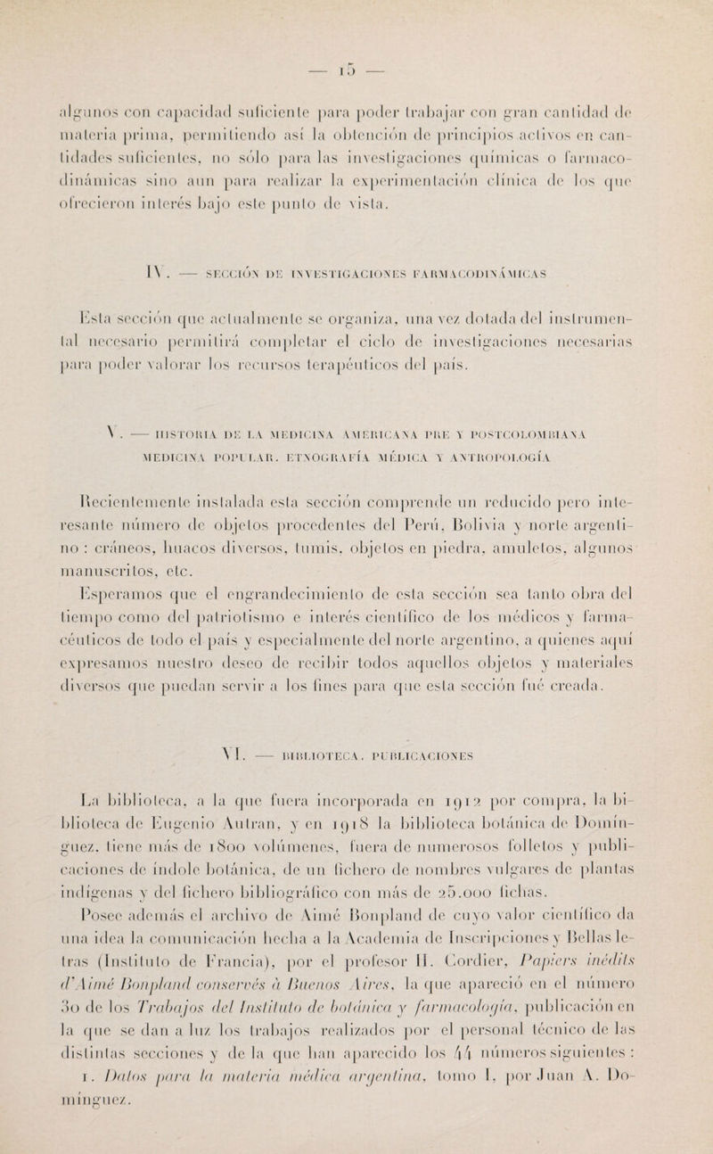 algunos cou capacidad suficiente para poder trabajar con gran cantidad de materia prima, permitiendo así la obtención de principios activos en can¬ tidades suficientes, no sólo para las investigaciones químicas o farmaco- dinámicas sino aun para realizar la experimentación clínica de los que ofrecieron interés bajo este punto de vista. I\ . — SUCCIÓN DE INVESTIGACIONES F\RMACODINÁ MICAS Esta sección que actualmente se organiza, una vez dolada del instrumen¬ tal necesario permitirá completar el ciclo de investigaciones necesarias para poder valorar los recursos terapéuticos del país. \ . - HISTORIA DE LA MEDICINA AMERICANA PUE Y POSTCOLOM BIANA MEDICINA POPULAR. ETNOGRAFÍA MÉDICA Y ANTROPOLOGÍA Recientemente instalada esta sección comprende un reducido pero inte¬ resante número de objetos procedentes del Perú, Bolivia y norte argenti¬ no : cráneos, liuacos diversos, tumis, objetos en piedra, amuletos, algunos manuscritos, etc. Esperamos que el engrandecimiento de esta sección sea tanto obra del tiempo como del patriotismo e interés científico de los médicos y farma¬ céuticos de lodo el país y especialmente del norte argentino, a quienes aquí expresamos nuestro deseo de recibir todos aquellos objetos y materiales diversos que puedan servir a los fines para que esta sección fué creada. VI BIBLIOTECA . PUBLICACIONES La biblioteca, a la que fuera incorporada en 1912 por compra, la bi¬ blioteca de Eugenio Autran, yen 191S la biblioteca botánica de Domín¬ guez. tiene más de 1800 volúmenes, fuera de numerosos folletos y publi¬ caciones de índole botánica, de un fichero de nombres vulgares de plantas indígenas y del fichero bibliográfico con más de 26.000 fichas. Posee además el archivo de Aimé Bonpland de cuyo valor científico da una idea la comunicación hedía a la Academia de Inscripciones y Bellas le¬ tras (Instituto de Francia), por el profesor II. Cordier, Papiers inódils tVAiiné Bonpland conserves a Buenos Aires, la que apareció en el número 3o de los Trabajos del Instituto de botánica y farmacología, publicación en la que se dan a luz los trabajos realizados por el personal técnico de las distintas secciones y déla que han aparecido los 44 números siguientes : 1. Dalos para la materia médica argentina, tomo I, por Juan A. Do¬ mínguez.