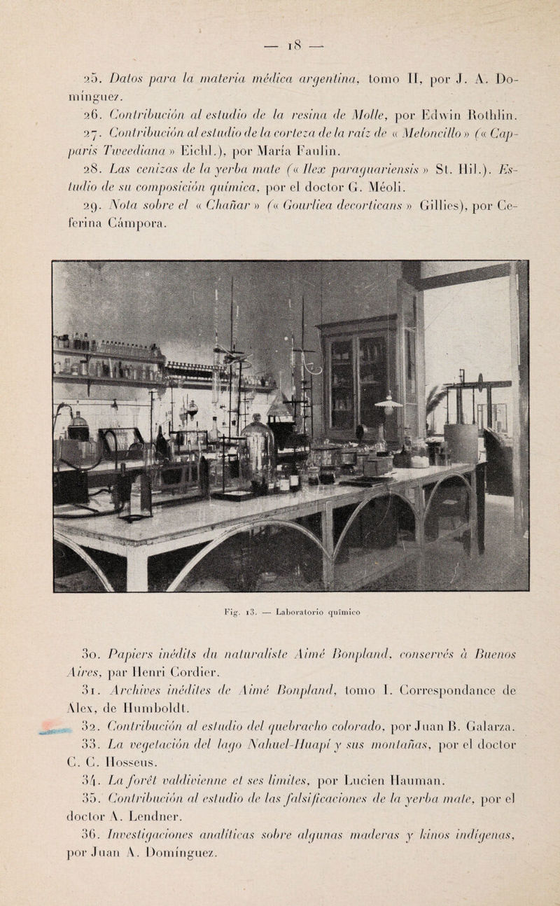 25. Dalos para la materia médica argentina, tomo II, por J. A. Do¬ mínguez. 26. Contribución al estudio de la resina de Molle, por Edwin Rothlin. 27. Contribución al estudio de la corteza de la raíz de « Meloncillo » (a Cap- parís Tiueediana » Eichl.), por María FauJin. 28. Las cenizas de la yerba mate (ellex paraguariensis » St. Hil.). Es¬ tudio de su composición química, por el doctor G. Meo]i. 29. Nota sobre el «Chañar » (a Gourliea decorticans » Gillies), por Ce- ferina Gámpora. Fig. i3. — Laboratorio químico - 00. Papiers ínédits du naturalistc Aimé Bonpland, conserves a Buenos Aires, par Henri Cordier. 3i. Archives inédites de Aimé Bonpland, tomo I. Correspondance de Al ex, de Humboldt. 02. Contribución al estudio del quebracho colorado, por Juan B. Galarza. 33. La vegetación del lago Nahuel-Huapí y sus montañas, por el doctor C. G. II osseus. 34. La forét valdivienne el ses limites, por Lucien Haurnan. 35. Contribución al estudio de las falsificaciones de la yerba mate, por el doctor A. Lendner. 36. Investigaciones analíticas sobre algunas maderas y Linos indígenas, por,luán A. Domínguez.