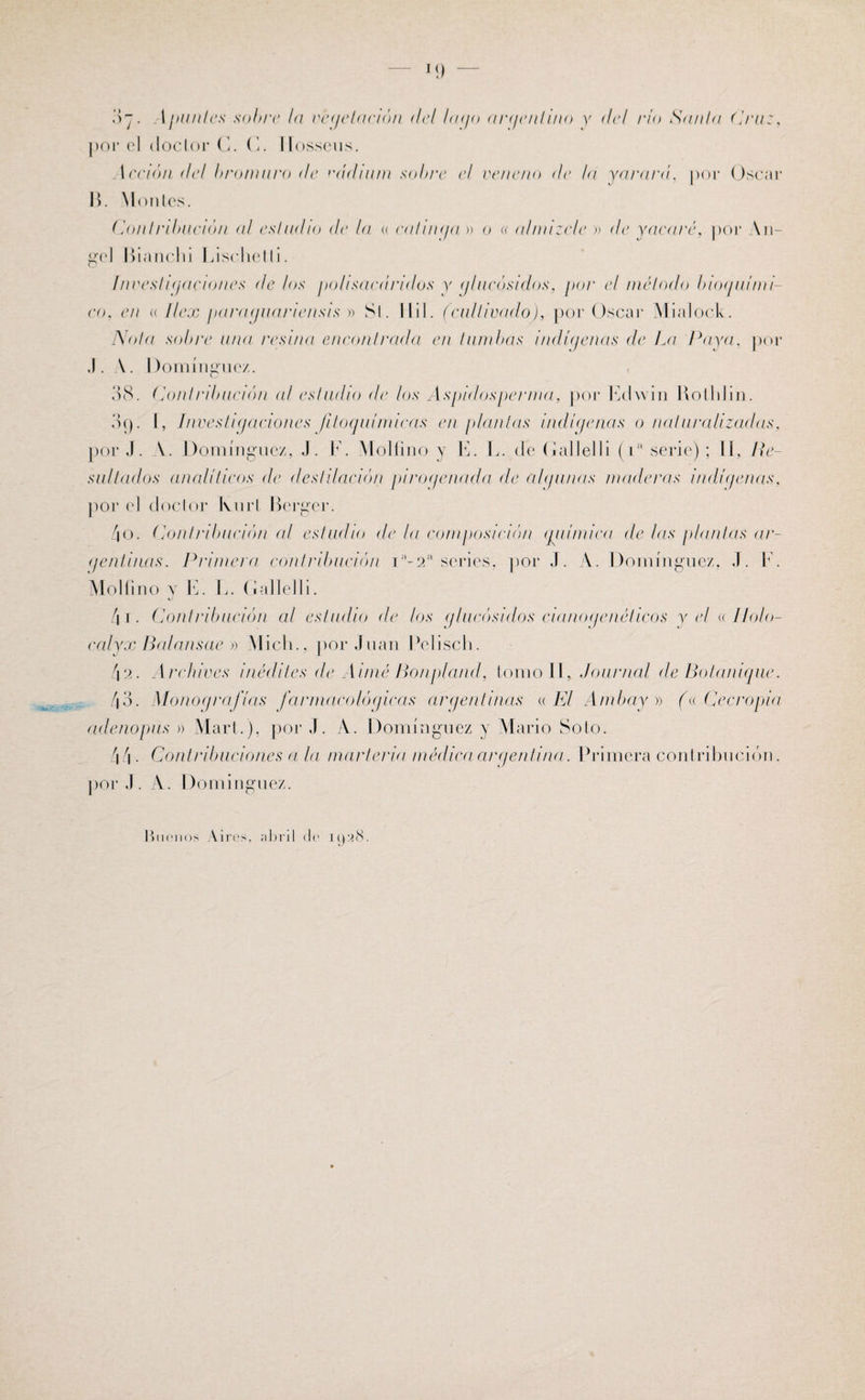 M) 07. A ¡nuiles sobre la vegetación del bufo argentino y del rio Sania Cruz, j)or el doclor C. G. Ilosseus. Acción del bromuro de radium sobre el veneno <!e la yarará, por Oscar I). Montes. ConIribució/i al es!adío de la « ealinija » o « almizcle » de yacaré, por An¬ gel Bianclii Lischetli. ínveslujaciones de los polisacáridos y (jlncósidos, por el método bioquími¬ co, en « I/ex paraguanensis » Si. Mil. (cultivado), por Oscar Mialock. Nota sobre una resina encontrada en tumbas indígenas de La Paya, por .1. A. Domínguez. 38. Contribución al estudio de los Aspidosperma, por Echvin Rotldin. 89. I, Investigaciones jitoqui/nicas en ¡llantas indígenas o naturalizadas, por J. Domínguez, J. F. Mollino v E. L. cíe Galle! 1 i (iíl serie); II, Re¬ sultados analíticos de destilación pirogenada de alquilas maderas indígenas, por el doctor Ivnrl Berger. 4o. (Contribución al estudio de la composición química de las plantas ar- (jenlinas. Primera contribución Ia-2a series, por J. A. Domínguez, J. F. Mollino y E. L. Galle!li. 4 1. Contribución al estudio de los glucósidos cianogenéticos y el «. lio/o- calyx Balansae » Mielo, por Juan Petisclo 42. Archives inédites de Aimé Bonplaitd, tomo II, Journal de Bolanique. 43. Monografías farmacológicas argentinas « El Ambay » («Cecropia adenopus » Mari.), por J. A. Domínguez y Mario Soto. 44 • Contribuciones a la marleria médica argentina. Primera contribución, por J. A. Domínguez. Buenos Vires, abril de 1028.