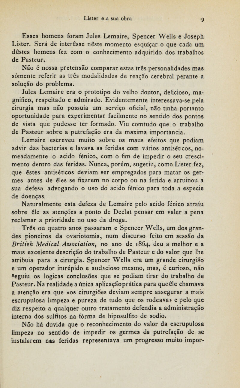 Esses homens foram Jules Lemaire. Spencer Wells e Joseph Lister. Será de interesse nêste momento esquiçar o que cada um destes homens fez com o conhecimento adquirido dos trabalhos de Pasteur. Não é nossa pretensão comparar estas três personalidades mas sómente referir as três modalidades de reação cerebral perante a solução do problema. Jules Lemaire era o prototipo do velho doutor, delicioso, ma¬ gnifico, respeitado e admirado. Evidentemente interessava-se pela cirurgia mas não possuia um serviço oficial, não tinha portanto oportunidade para experimentar facilmente no sentido dos pontos de vista que pudesse ter formado. Viu comtudo que o trabalho de Pasteur sobre a putrefação era da maxima importância. Lemaire escreveu muito sobre os maus efeitos que podiam advir das bactérias e lavava as feridas com vários antiséticos, no¬ meadamente o acido fénico, com o fim de impedir o seu cresci¬ mento dentro das feridas. Nunca, porém, sugeriu, como Lister fez, que êstes antiséticos deviam ser empregados para matar os ger¬ mes antes de êles se fixarem no corpo ou na ferida e arruinou a sua defesa advogando o uso do acido fénico para toda a especie de doenças. Naturalmente esta defeza de Lemaire pelo acido fénico atraiu sobre êle as atenções a ponto de Declat pensar em valer a pena reclamar a prioridade no uso da droga. Três ou quatro anos passaram e Spencer Wells, um dos gran¬ des pioneiros da ovariotomia, num discurso feito em sessão da British Medicai Association, no ano de 1864, deu a melhor e a mais excelente descrição do trabalho de Pasteur e do valor que lhe atribuia para a cirurgia. Spencer Wells era um grande cirurgião e um operador intrépido e audacioso mesmo, mas, é curioso, não seguiu os lógicas conclusões que se podiam tirar do trabalho de Pasteur. Na realidade a única aplicaçãoprática para que êle chamava a atenção era que «os cirurgiões deviam sempre assegurar a mais escrupulosa limpeza e pureza de tudo que os rodeava» e pelo que diz respeito a qualquer outro tratamento defendia a administração interna dos sulfitos na fórma de hiposulfito de sodio. Não há duvida que o reconhecimento do valor da escrupulosa limpeza no sentido de impedir os germes da putrefação de se instalarem nas feridas representava um progresso muito impor-