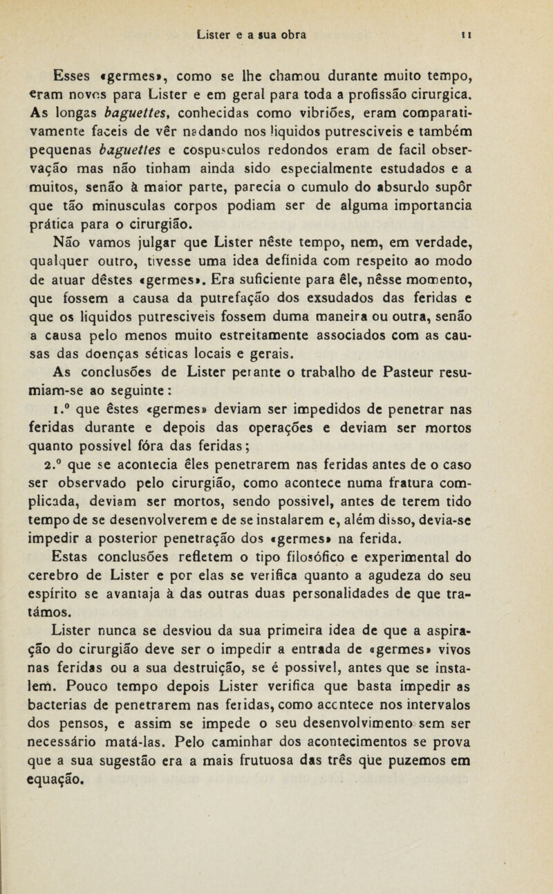 Esses «germes», como se lhe chamou durante muito tempo, eram novos para Lister e em geral para toda a profissão cirúrgica. As longas baguettes, conhecidas como vibrioes, eram comparati¬ vamente fáceis de ver nadando nos üquidos putresciveis e também pequenas baguettes e cospusculos redondos eram de facil obser¬ vação mas não tinham ainda sido especialmente estudados e a muitos, senão à maior parte, parecia o cumulo do absurdo supor que tão minúsculas corpos podiam ser de alguma importância prática para o cirurgião. Não vamos julgar que Lister neste tempo, nem, em verdade, qualquer outro, tivesse uma idea definida com respeito ao modo de atuar destes «germes». Era suficiente para êle, nesse momento, que fossem a causa da putrefação dos exsudados das feridas e que os líquidos putresciveis fossem duma maneira ou outra, senão a causa pelo menos muito estreitamente associados com as cau¬ sas das doenças séticas locais e gerais. As conclusões de Lister perante o trabalho de Pasteur resu- miam-se ao seguinte: i.° que estes «germes» deviam ser impedidos de penetrar nas feridas durante e depois das operações e deviam ser mortos quanto possivel fóra das feridas; 2.° que se acontecia eles penetrarem nas feridas antes de o caso ser observado pelo cirurgião, como acontece numa fratura com¬ plicada, deviam ser mortos, sendo possivel, antes de terem tido tempo de se desenvolverem e de se instalarem e, além disso, devia-se impedir a posterior penetração dos «germes» na ferida. Estas conclusões refletem o tipo filosófico e experimental do cerebro de Lister e por elas se verifica quanto a agudeza do seu espírito se avantaja à das outras duas personalidades de que tra¬ támos. Lister nunca se desviou da sua primeira idea de que a aspira¬ ção do cirurgião deve ser o impedir a entrada de «germes» vivos nas feridas ou a sua destruição, se é possivel, antes que se insta¬ lem. Pouco tempo depois Lister verifica que basta impedir as bactérias de penetrarem nas feiidas, como accntece nos intervalos dos pensos, e assim se impede o seu desenvolvimento sem ser necessário matá-las. Pelo caminhar dos acontecimentos se prova que a sua sugestão era a mais frutuosa das três que puzemos em equação.