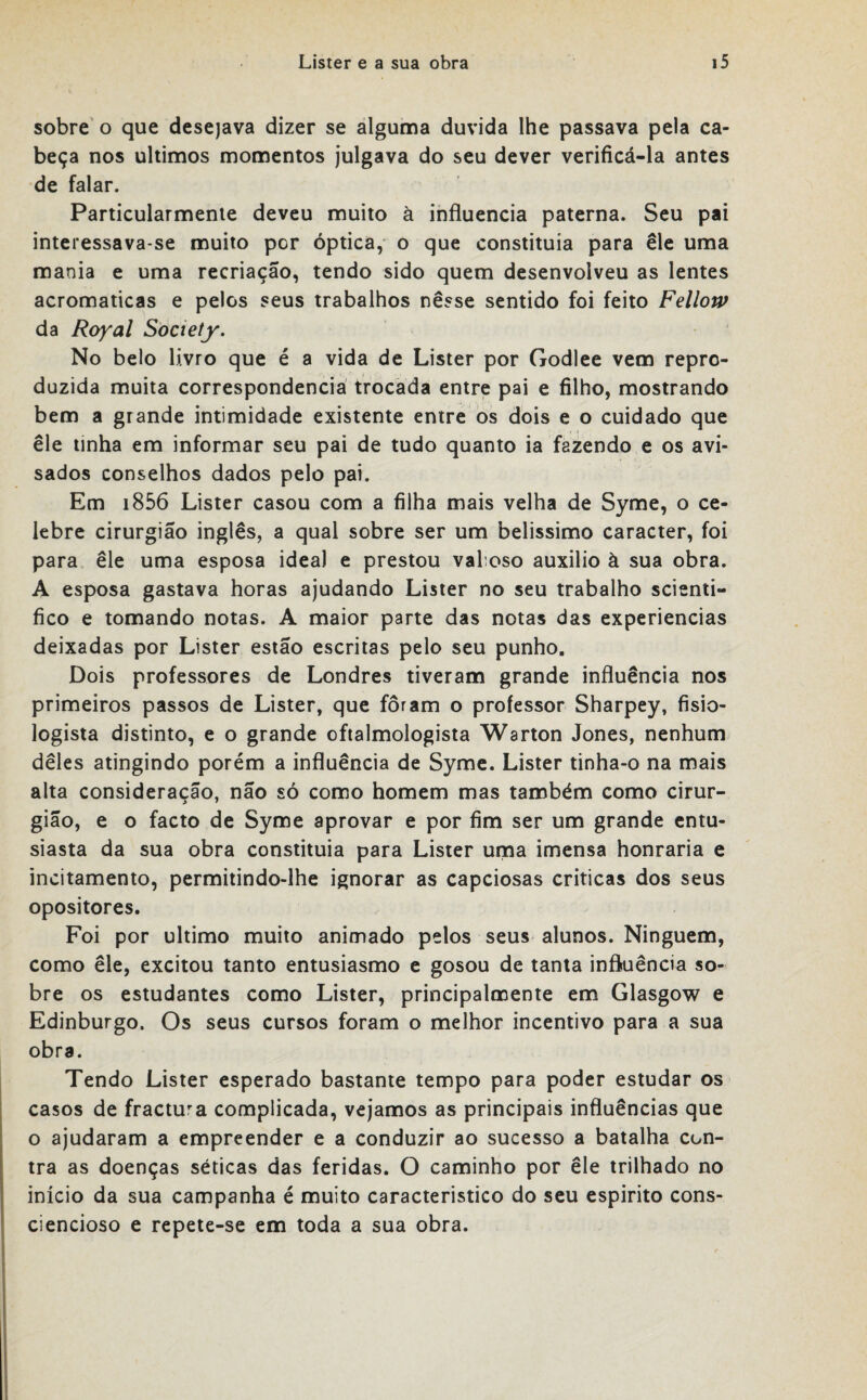 sobre o que desejava dizer se alguma duvida lhe passava pela ca¬ beça nos últimos momentos julgava do seu dever verificá-la antes de falar. Particularmente deveu muito à influencia paterna. Seu pai interessava-se muito por óptica, o que constituía para ele uma mania e uma recriação, tendo sido quem desenvolveu as lentes acromaticas e pelos seus trabalhos nesse sentido foi feito Fellow da Royal Society. No belo livro que é a vida de Lister por Godlee vem repro¬ duzida muita correspondência trocada entre pai e filho, mostrando bem a grande intimidade existente entre os dois e o cuidado que ele tinha em informar seu pai de tudo quanto ia fazendo e os avi¬ sados conselhos dados pelo pai. Em 1856 Lister casou com a filha mais velha de Syme, o ce¬ lebre cirurgião inglês, a qual sobre ser um belíssimo caracter, foi para ele uma esposa ideal e prestou valioso auxilio à sua obra. A esposa gastava horas ajudando Lister no seu trabalho scienti- fico e tomando notas. A maior parte das notas das experiencias deixadas por Lister estão escritas pelo seu punho. Dois professores de Londres tiveram grande influência nos primeiros passos de Lister, que foram o professor Sharpey, fisio- logista distinto, e o grande oftalmologista Warton Jones, nenhum dêles atingindo porém a influência de Syme. Lister tinha-o na mais alta consideração, não só como homem mas também como cirur- gião, e o facto de Syme aprovar e por fim ser um grande entu¬ siasta da sua obra constituía para Lister uma imensa honraria e incitamento, permitindo-lhe ignorar as capciosas criticas dos seus opositores. Foi por ultimo muito animado pelos seus alunos. Ninguém, como êle, excitou tanto entusiasmo e gosou de tanta influência so¬ bre os estudantes como Lister, principalmente em Glasgow e Edinburgo. Os seus cursos foram o melhor incentivo para a sua obra. Tendo Lister esperado bastante tempo para poder estudar os casos de fractura complicada, vejamos as principais influências que o ajudaram a empreender e a conduzir ao sucesso a batalha con¬ tra as doenças séticas das feridas. O caminho por êle trilhado no início da sua campanha é muito característico do seu espirito cons¬ ciencioso e repete-se em toda a sua obra.