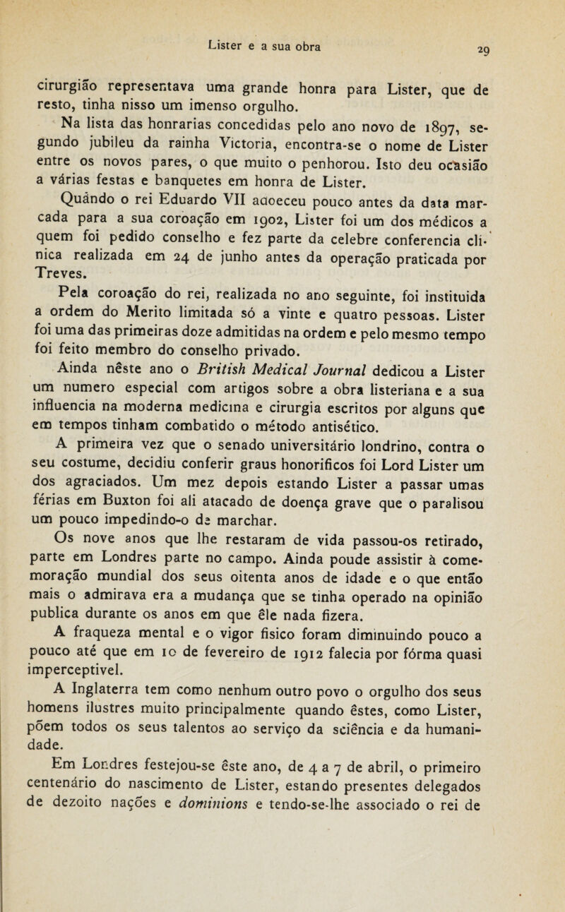 29 cirurgião representava uma grande honra para Lister, que de resto, tinha nisso um imenso orgulho. Na lista das honrarias concedidas pelo ano novo de 1897, se¬ gundo jubileu da rainha Victoria, encontra-se o nome de Lister entre os novos pares, o que muito o penhorou. Isto deu ocasião a várias festas e banquetes em honra de Lister. Quándo o rei Eduardo VII adoeceu pouco antes da data mar¬ cada para a sua coroação em 1902, Lister foi um dos médicos a quem foi pedido conselho e fez parte da celebre conferencia cli¬ nica realizada em 24 de junho antes da operação praticada por Treves. Pela coroação do rei, realizada no ano seguinte, foi instituida a ordem do Mérito limitada só a vinte e quatro pessoas. Lister foi uma das primeiras doze admitidas na ordem e pelo mesmo tempo foi feito membro do conselho privado. Ainda neste ano o British Medicai Journal dedicou a Lister um numero especial com artigos sobre a obra listeriana e a sua influencia na moderna medicina e cirurgia escritos por alguns que em tempos tinham combatido o método antisético. A primeira vez que o senado universitário londrino, contra o seu costume, decidiu conferir graus honoríficos foi Lord Lister um dos agraciados. Um mez depois estando Lister a passar umas férias em Buxton foi ali atacado de doença grave que o paralisou um pouco impedindo-o de marchar. Os nove anos que lhe restaram de vida passou-os retirado, parte em Londres parte no campo. Ainda poude assistir à come¬ moração mundial dos seus oitenta anos de idade e o que então mais o admirava era a mudança que se tinha operado na opinião publica durante os anos em que ele nada fizera. A fraqueza mental e o vigor físico foram diminuindo pouco a pouco até que em 10 de fevereiro de 1912 falecia por fórma quasi imperceptível. A Inglaterra tem como nenhum outro povo o orgulho dos seus homens ilustres muito principalmente quando estes, como Lister, põem todos os seus talentos ao serviço da sciência e da humani¬ dade. Em Londres festejou-se este ano, de 4 a 7 de abril, o primeiro centenário do nascimento de Lister, estando presentes delegados de dezoito nações e doniimons e tendo-se*lhe associado o rei de