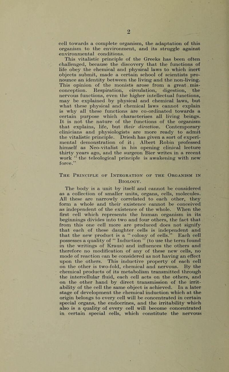 cell towards a complete organism, the adaptation of this organism to the environment, and its struggle against environmental conditions. This vitalistic principle of the Greeks has been often challenged, because the discovery that the functions of life obey the chemical and physical laws to which inert objects submit, made a certain school of scientists pro¬ nounce an identity between the living and the non-living. This opinion of the monists arose from a great mis¬ conception. Respiration, circulation, digestion, the nervous functions, even the higher intellectual functions, may be explained by physical and chemical laws, but what these physical and chemical laws cannot explain is why all these functions are co-ordinated towards a certain purpose which characterises all living beings. It is not the nature of the functions of the organism that explains, life, but their direction. Contemporary clinicians and physiologists are more ready to admit the vitalistic principle. Driesh has given a sort of experi¬ mental demonstration of it ; Albert Robin professed himself as Neo-vitalist in his opening clinical lecture thirty years ago, and the surgeon Bier writes in a recent work “ the teleological principle is awakening with new force.” The Principle of Integration of the Organism in Biology. The body is a unit by itself and cannot be considered as a collection of smaller units, organs, cells, molecules. All these are narrowly correlated to each other, they form a whole and their existence cannot be conceived as independent of the existence of the whole. When the first cell which represents the human organism in its beginnings divides into two and four others, the fact that from this one cell more are produced does not signify that each of these daughter cells is independent and that the new product is a “ colony of cells.” Each cell possesses a quality of “ Induction ” (to use the term found in the writings of Kraus) and influences the others and therefore no modification of any of these new cells, no mode of reaction can be considered as not having an effect upon the others. This inductive property of each cell on the other is two-fold, chemical and nervous. By the chemical products of its metabolism transmitted through the intercellular fluid, each cell acts on the others, and on the other hand by direct transmission of the irrit¬ ability of the cell the same object is achieved. In a later stage of development the chemical induction which at the origin belongs to every cell will be concentrated in certain special organs, the endocrines, and the irritability which also is a quality of every cell will become concentrated in certain special cells, which constitute the nervous