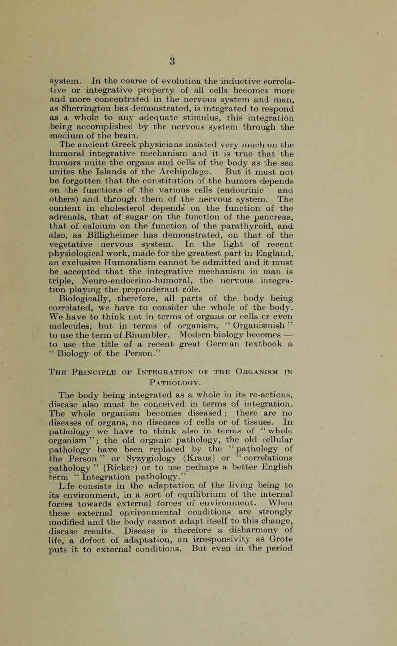 system. In the course of evolution the inductive correla¬ tive or integrative property of all cells becomes more and more concentrated in the nervous system and man, as Sherrington has demonstrated, is integrated to respond as a whole to any adequate stimulus, this integration being accomplished by the nervous system through the medium of the brain. The ancient Greek physicians insisted very much on the humoral integrative mechanism and it is true that the humors unite the organs and cells of the body as the sea unites the Islands of the Archipelago. But it must not be forgotten that the constitution of the humors depends on the functions of the various cells (endocrinic and others) and through them of the nervous system. The content in cholesterol depends' on the function of the adrenals, that of sugar on the function of the pancreas, that of calcium on the function of the parathyroid, and also, as Billigheimer has demonstrated, on that of the vegetative nervous system. In the light of recent physiological work, made for the greatest part in England, an exclusive Humoralism cannot be admitted and it must be accepted that the integrative mechanism in man is triple, Neuro-endocrino-humoral, the nervous integra¬ tion playing the preponderant role. Biologically, therefore, all parts of the body being correlated, we have to consider the whole of the body. We have to think not in terms of organs or cells or even molecules, but in terms of organism, “ Organismish ” to use the term of Rhumbler. Modern biology becomes — to use the title of a recent great German textbook a “ Biology of the Person.” The Principle of Integration of the Organism in Pathology. The body being integrated as a whole in its re-actions, disease also must be conceived in terms of integration. The whole organism becomes diseased; there are no diseases of organs, no diseases of cells or of tissues. In pathology we have to think also in terms of “ whole organism ”; the old organic pathology, the old cellular pathology have been replaced by the “ pathology of the Person ” or Syzygiology (Kraus) or “ correlations pathology ” (Ricker) or to use perhaps a better English term “ Integration pathology.” Life consists in the adaptation of the living being to its environment, in a sort of equilibrium of the internal forces towards external forces of environment. When these external environmental conditions are strongly modified and the body cannot adapt itself to this change, disease results. Disease is therefore a disharmony of life, a defect of adaptation, an irresponsivity as Grote puts it to external conditions. But even in the period