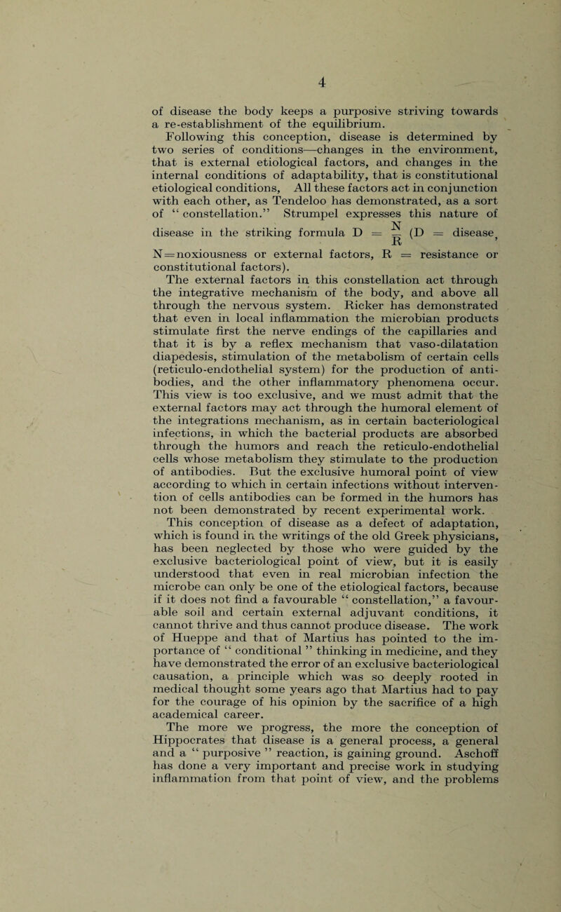 \ of disease the body keeps a purposive striving towards a re-establishment of the equilibrium. Following this conception, disease is determined by two series of conditions—changes in the environment, that is external etiological factors, and changes in the internal conditions of adaptability, that is constitutional etiological conditions, All these factors act in conjunction with each other, as Tendeloo has demonstrated, as a sort of “ constellation.” Strumpel expresses this nature of disease in the striking formula D = — (D = disease} R N=noxiousness or external factors, R = resistance or constitutional factors). The external factors in this constellation act through the integrative mechanism of the body, and above all through the nervous system. Ricker has demonstrated that even in local inflammation the microbian products stimulate first the nerve endings of the capillaries and that it is by a reflex mechanism that vaso-dilatation diapedesis, stimulation of the metabolism of certain cells (reticulo-endothelial system) for the production of anti¬ bodies, and the other inflammatory phenomena occur. This view is too exclusive, and we must admit that the external factors may act through the humoral element of the integrations mechanism, as in certain bacteriological infections, in which the bacterial products are absorbed through the humors and reach the reticulo-endothelial cells whose metabolism they stimulate to the production of antibodies. But the exclusive humoral point of view according to which in certain infections without interven¬ tion of cells antibodies can be formed in the humors has not been demonstrated by recent experimental work. This conception of disease as a defect of adaptation, which is found in the writings of the old Greek physicians, has been neglected by those who were guided by the exclusive bacteriological point of view, but it is easily understood that even in real microbian infection the microbe can only be one of the etiological factors, because if it does not find a favourable “ constellation,” a favour¬ able soil and certain external adjuvant conditions, it cannot thrive and thus cannot produce disease. The work of Hueppe and that of Martius has pointed to the im¬ portance of “ conditional ” thinking in medicine, and they have demonstrated the error of an exclusive bacteriological causation, a principle which was so deeply rooted in medical thought some years ago that Martius had to pay for the courage of his opinion by the sacrifice of a high academical career. The more we progress, the more the conception of Hippocrates that disease is a general process, a general and a “ purposive ” reaction, is gaining ground. Aschoff has done a very important and precise work in studying inflammation from that point of view, and the problems