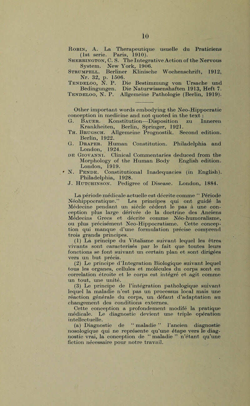Robin, A. La Therapeutique usuelle du Praticiens (1st serie. Paris, 1910). Sherrington, C. S. The Integrative Action of the Nervous System. New York, 1906. Strumpell. Berliner Klinische Wochenschrift, 1912, Nr. 32, p. 1506. Tendeloo, N. P. Die Bestimmung von Ursache und Bedingungen. Die Naturwissenshaften 1913, Heft 7. Tendeloo, N. P. Allgemeine Pathologie (Berlin, 1919). Other important words embodying the Neo-Hippocratic conception in medicine and not quoted in the text : G. Bauer. Konstitution—Disposition zu Inneren Krankheiten, Berlin, Springer, 1921. Th. Brugsch. Allgemeine Prognostik. Second edition. Berlin, 1922. G. Draper. Human Constitution. Philadelphia and London, 1924. de Giovanni. Clinical Commentaries deduced from the Morphology of the Human Body English edition. London, 1919. * N. Pende. Constitutional Inadequacies (in English). Philadelphia, 1928. J. Hutchinson. Pedigree of Disease. London, 1884. La periode medicale actuelle est decrite comme “ Periode Neohippocratique.” Les principes qui ont guide la Medecine pendant un siecle cedent le pas a une con¬ ception plus large derivee de la doctrine des Anciens Medecins Grecs et decrite comme Neo-humoralisme, ou plus precisement Neo-Hippocratisme. Cette concep¬ tion qui manque d’une formulation precise comprend trois grands principes. (1) La principe du Vitalisme suivant lequel les etres vivants sont caracterises par le fait que toutes leurs fonctions se font suivant un certain plan et sont dirigees vers un but precis. (2) Le principe d’lntegration Biologique suivant lequel tous les organes, cellules et molecules du corps sont en correlation etroite et le corps est integre et agit comme un tout, une unite. (3) Le principe de F integration pathologique suivant lequel la maladie n’est pas un processus local mais une reaction generale du corps, un defaut d’adaptation au changement des conditions externes. Cette conception a profondement modife la pratique medicale. Le diagnostic devient une triple operation intellectuelle. (a) Diagnostic de “ maladie ” l’ancien diagnostie nosologique qui ne represente qu’une etape vers le diag¬ nostic vrai, la conception de “ maladie ” n’etant qu’une fiction necessaire pour not re travail.