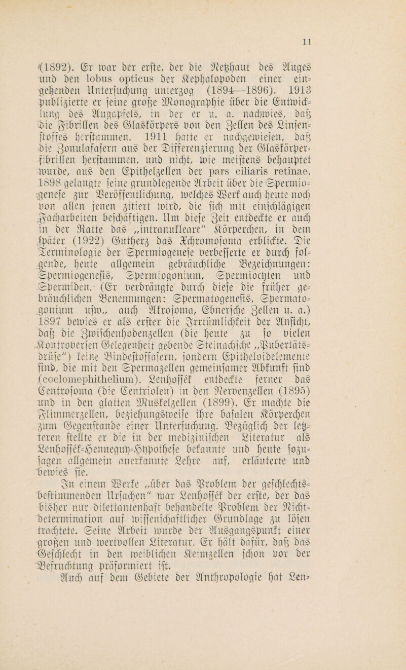 <1892). (5r mar btx er[tc, ber bte 2tei3f)aut be^ iiitb ben lobus opticus ber ^ilepf>a[r)|mbcu einer ein= •ö[e|enben llnterfurfjuim unteräüci (1894—1896). 1913 piibli3ierte er feine ürope 2}^ono^rapf)ie über bte (Sntmicf= Iniui be» 21itnapfei^, in ber er u. a. naiftnie», bap ■bie f^n^m-iflen be§ ©la^fbrpier^ bon ben Seilen hc§> Sinfen= ftoffei? brrftaniinen. 1911 f}>arte er nac&aemieien, bap bie Sinutfafafern au§ ber ^ifferengiermm (^la^fbrper^ fibrillen Ijerftammen, nnb nicf}t mie meiften^ behauptet Unirbe, auic ben (Spitfjeläellen ber pars ciliaris retinae. 1898 iieütnnte feine cjrunblenenbe 21.rbeit über bie Sperrnie^ aienefe gnr ^erüffentlicfntnm meldje^ SBer! and} |eute nodj non allen jenen gitiert inirb, bie [icl) mit einfdjlägiiten .gacparbeiten befdtüftigen. Ilm biefe Seit entbedte er and) in ber Üiatte ba^ ,dntranufleare'' ^lbrperd)en, in bem fpäter (1922) (^utperg ba§ 3'd)ramofnma erbiidte. ^ie ilerminologie ber Spermiogenefe berbefferte er bitrd) fol= .genbe, peute allgemein gebräudjlidfe 38egetd}nungen: Spermiogenefi^, Spermibgoniunp ^permibcpten unb 0permiben.' ((^r berbrtingte burd} biefe bie früper ge= bräitd}lid)en ^Benennungen: epermategenefi^, (5perma'to= gmiium ufm., and} 2lfrofoma, ©bnerfcpe u. a.) 1897 bemie^ er al§> erfter bie Sndürnlkpfeit ber 2Infid)k baf3 bie Slbifdjenpbbengellen (bie prute gu fa bielen .^Siontraberfen ©elegenpeit gebenbe 'eteinad)id)e „ißuberttitg^ brüfe) feine ^^inbeftoffaferm fonbern ©pitpelbibelemente finb, bie mit ben Spermagellen gemeinfamer 2Ibfnnft finb (coelomephithelium). Senpbffef entbedte ferner ba§ Clentrofbrna (bie dentriblen) in ben dcerbengeden (1895) nnb in ben glatten dlUt^felgellen (1899). Sr mad)te bie glimmergellen, begiepunggmeife ipre bafalen ^ärperd)en gmn Segenftanbe einer ilnterfud^ung. ^egüglicp ber le^= teren ftedte er bie in ber mebiginifd}en Literatur afe £enpnffef=$ennegup=$ppotpefe befannte unb peute fogu= fagen allgemein anerfannre Sepre auf, erläuterte unb bemieg fie. Sn einem SBerfe „über ba§ ^^rublern ber gefd)led)tS 'bcftimm-enben llrfadjen' mar Senpuffcf ber erfte, ber ba§ bi^per nur bilettantenpaft bepanbelte ißrobfem ber Tc'idjU beterminatiön auf miffenfd}aftlidf)er Srunblage gu Ibfen trodjtete. Seine 21rbeit mürbe ber 21it§gang^'punft einer grof^en unb mertlmllen Literatur. Sr palt bafür, bap ba^ 4^efd)led}t in ben meiblidien ^etmgellen fd]ün uor ber eBefruditung präformiert ift. 21ud} auf bem Sebiete ber 21ntprupulogie pat