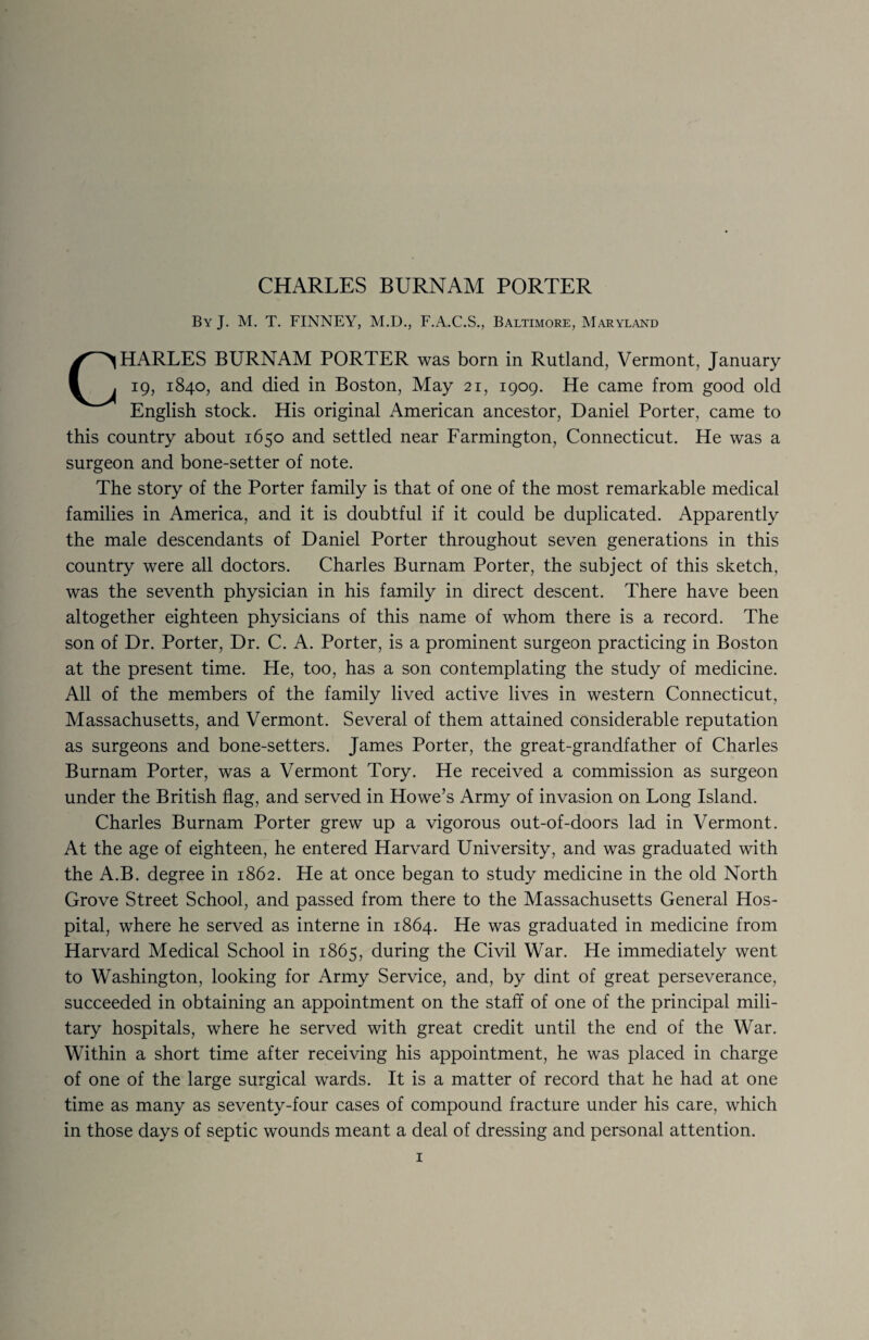 CHARLES BURNAM PORTER By J. M. T. FINNEY, M.D., F.A.C.S., Baltimore, Maryland CHARLES BURNAM PORTER was born in Rutland, Vermont, January 19, 1840, and died in Boston, May 21, 1909. He came from good old English stock. His original American ancestor, Daniel Porter, came to this country about 1650 and settled near Farmington, Connecticut. He was a surgeon and bone-setter of note. The story of the Porter family is that of one of the most remarkable medical families in America, and it is doubtful if it could be duplicated. Apparently the male descendants of Daniel Porter throughout seven generations in this country were all doctors. Charles Burnam Porter, the subject of this sketch, was the seventh physician in his family in direct descent. There have been altogether eighteen physicians of this name of whom there is a record. The son of Dr. Porter, Dr. C. A. Porter, is a prominent surgeon practicing in Boston at the present time. He, too, has a son contemplating the study of medicine. All of the members of the family lived active lives in western Connecticut, Massachusetts, and Vermont. Several of them attained considerable reputation as surgeons and bone-setters. James Porter, the great-grandfather of Charles Burnam Porter, was a Vermont Tory. He received a commission as surgeon under the British flag, and served in Howe’s Army of invasion on Long Island. Charles Burnam Porter grew up a vigorous out-of-doors lad in Vermont. At the age of eighteen, he entered Harvard University, and was graduated with the A.B. degree in 1862. He at once began to study medicine in the old North Grove Street School, and passed from there to the Massachusetts General Hos¬ pital, where he served as interne in 1864. He was graduated in medicine from Harvard Medical School in 1865, during the Civil War. He immediately went to Washington, looking for Army Service, and, by dint of great perseverance, succeeded in obtaining an appointment on the staff of one of the principal mili¬ tary hospitals, where he served with great credit until the end of the War. Within a short time after receiving his appointment, he was placed in charge of one of the large surgical wards. It is a matter of record that he had at one time as many as seventy-four cases of compound fracture under his care, which in those days of septic wounds meant a deal of dressing and personal attention.