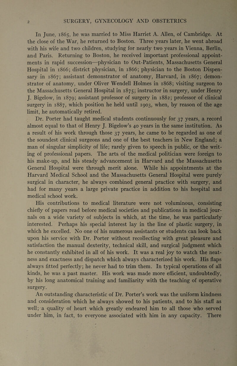 2 SURGERY, GYNECOLOGY AND OBSTETRICS In June, 1865, he was married to Miss Harriet A. Allen, of Cambridge. At the close of the War, he returned to Boston. Three years later, he went abroad with his wife and two children, studying for nearly two years in Vienna, Berlin, and Paris. Returning to Boston, he received important professional appoint¬ ments in rapid succession—physician to Out-Patients, Massachusetts General Hospital in 1866; district physician, in 1866; physician to the Boston Dispen¬ sary in 1867; assistant demonstrator of anatomy, Harvard, in 1867; demon¬ strator of anatomy, under Oliver Wendell Holmes in 1868; visiting surgeon to the Massachusetts General Hospital in 1875; instructor in surgery, under Henry J. Bigelow, in 1879; assistant professor of surgery in 1882; professor of clinical surgery in 1887, which position he held until 1903, when, by reason of the age limit, he automatically retired. Dr. Porter had taught medical students continuously for 37 years, a record almost equal to that of Henry J. Bigelow’s 40 years in the same institution. As a result of his work through those 37 years, he came to be regarded as one of the soundest clinical surgeons and one of the best teachers in New England; a man of singular simplicity of life; rarely given to speech in public, or the writ¬ ing of professional papers. The arts of the medical politician were foreign to his make-up, and his steady advancement in Harvard and the Massachusetts General Hospital were through merit alone. While his appointments at the Harvard Medical School and the Massachusetts General Hospital were purely surgical in character, he always combined general practice with surgery, and had for many years a large private practice in addition to his hospital and medical school work. His contributions to medical literature were not voluminous, consisting chiefly of papers read before medical societies and publications in medical jour¬ nals on a wide variety of subjects in which, at the time, he was particularly interested. Perhaps his special interest lay in the line of plastic surgery, in which he excelled. No one of his numerous assistants or students can look back upon his service with Dr. Porter without recollecting with great pleasure and satisfaction the manual dexterity, technical skill, and surgical judgment which he constantly exhibited in all of his work. It was a real joy to watch the neat¬ ness and exactness and dispatch which always characterized his work. His flaps always fitted perfectly; he never had to trim them. In typical operations of all kinds, he was a past master. His work was made more efficient, undoubtedly, by his long anatomical training and familiarity with the teaching of operative surgery. An outstanding characteristic of Dr. Porter’s work was the uniform kindness and consideration which he always showed to his patients, and to his staff as well; a quality of heart which greatly endeared him to all those who served under him, in fact, to everyone associated with him in any capacity. There