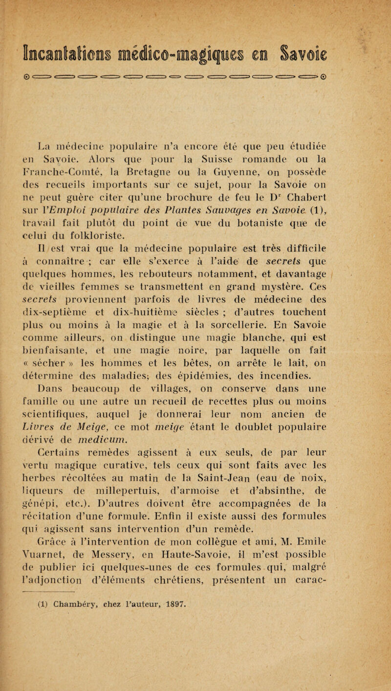 hcantatieis médic©-ma|iqiiies ci Savoie La médecine populaire n’a encore été que peu étudiée en Savoie. Alors ([ue pour la Suisse romande ou la I^d’anche-(mmté, la Bretagne ou la Guyenne, on possède des reeueils importants sur ce sujet, pour la Savoie on ne peut guère citer qu’une brochure de feu le D‘ Chabert sur l’Emploi populaire des Plantes Sauvages en Savoie (1), travail fait plutôt du point de vue du botaniste que de celui du folkloriste. Il est vrai que la médecine populaire est très difficile à connaître ; car elle s’exerce à l’aide de secrets que quelques hommes, les rebouteurs notamment, et davantage de vieilles femmes se transmettent en grand mystère. Ces secrets proviennent parfois de livres de médecine des dix-septième et dix-huitième siècles ; d’autres touchent plus ou moins à la magie et à la sorcellerie. En Savoie comme ailleurs, on distingue une magie blanche, qui est bienfaisante, et une magie noire, par laquelle on fait « sécher » les hommes et les bêtes, on arrête le lait, on détermine des maladies; des épidémies, des incendies. Dans beaucoup de villages, on conserve dans une famille ou une autre un recueil de recettes plus ou moins scientifiques, auquel je donnerai leur nom ancien de Livres de Meige, ce mot meige étant le doublet populaire dérivé de medicum. Certains remèdes agissent à eux seuls, de par leur vertu magique curative, tels ceux qui sont faits avec les herbes récoltées au matin de la Saint-Jean (eau de noix, liffueurs de millepertuis, d’armoise et d’absinthe, de génépi, etc.). D’autres doivent être accompagnées de la récitation d’une formule. Enfin il existe aussi des formules qui agissent sans intervention d’un remède. Grâce à l’intervention de mon collègue et ami, M. Emile Vuarnet, de Messery, en Haute-Savoie, il m’est possible de publier ici quelques-unes de ces formules qui, malgré l’adjonction d’éléments chrétiens, présentent un carac-