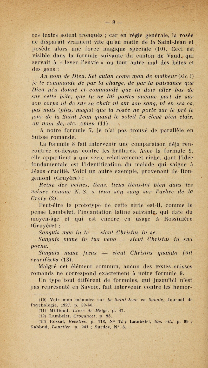 ces textes soient tronqués ; car en règle générale, la rosée ne disparaît vraiment vite qu’au matin de la Saint-Jean et posède alors une force magique spéciale (10). Ceci est visible dans la formule suivante du canton dé Vaud„ qui servait à « lever l’envie » ou tout autre mal des bêtes et des gens ; Au nom de Dieu. Set autan corne mau de malheur (sic !) je te commande de par la charge, de par la puissance que Dieu m’a donné et commandé que tu dois aller bas de sur cette bête, que tu ne lui portes aucune part de sur son corps ni de sur sa chair ni sur son sang, ni en ses os, pas mais {plus, magis) que la rosée ne porte sur le pré le jour de la Saint Jean quand le soleil Va élevé bien clair. Au nom de, etc. Amen (11). A notre formule 7, je n’ai pas trouvé de parallèle en Suisse romande. La formule 8 fait intervenir une comparaison déjà ren¬ contrée ci-dessus contre les brûlures. Avec la formule 9, elle appartient à une série relativemenét riche, dont l’idée fondamentale est l’identification du malade qui saigne à Jésus crucifié. Voici un autre exemple, provenant de Rou¬ gemont (Gruyère) : Heine des veines, tiens, tiens tiens-toi bien dans tes veines comme N. S. a tenu son sang sur l’arbre de la Croix (2). Peut-être le protot3q3e de cette série est-il, comme l'e pense Lambelet, l’incantation latine suivant^, qui date du moyen-âge et qui est encore en usage à Rossinière (Gru^^ère) : Sanguis mae in te — siciit Christus in se. Sanguis mane in tua vena — sicut Christus in sua poena. Sanguis mane fixas — sicut Christus qiiando fuit crucifixus (13). Malgré cet élément commun, aucun des textes suisses romands ne correspond exactement à notre formule 9. Un type tout différent de formules, qui jusqu’ici n’est pas représenté en Savoie, fait intervenir contre les hémor- (10) Voir mon mémoire sur la Saint-Jean en Savoie, Journal de. Psychologie, 1927, p. 59-60. (11) Millioud, Livre de Meige, p. 47. (12) Lambelet, Croyances, p. 98. (13) Rossât, Recettes, p. 118, N® 12 ; Lambelet, loc. ait., p. 99 ; Gabbud, Lourtier, p. 241 ; Surdez, N® 3.