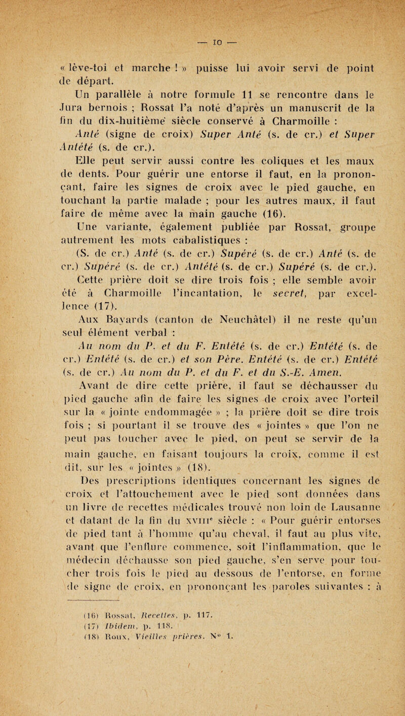 « lève-toi et marche ! » puisse lui avoir servi de point de départ. Un parallèle à notre formule 11 se rencontre dans le Jura bernois ; Rossât Ta noté d’après un manuscrit de la fin du dix-huitième siècle conservé à Gharmoille : Alité (signe de croix) Super Anté (s. de cr.) et Super Antété (s. de cr.). Elle peut servir aussi contre les coliques et les maux de dents. Pour guérir une entorse il faut, en la pronon¬ çant, faire les signes de croix avec le pied gauche, en touchant la partie malade ; pour les autres maux, il faut faire de même avec la main gauche (16). Une variante, également publiée par Rossât, groupe autrement les mots cabalistiques : (S. de cr.) Anté (s. de cr.) Supéré (s. de cr.) Anté (s. de cr.) Supéré (s. de cr.) Antété (s. de cr.) Supéré (s. de cr.). Cette ]3rière doit se dire trois fois ; elle semble avoir été à Gharmoille l’incantation, le secret, par excel¬ lence (17). Aux Bavards (canton de Neuchâtel) il ne reste qu’un seul élément verbal : Au nom du P. et du F. Entété (s. de cr.) Entété (s. de cr.) Entété (s. de cr.) et son Père. Entété (s. de cr.) Entété (s. de cr.) Au nom du P. et du F. et du S.-E. Amen. Avant de dire cette prière, il faut se déchausser du pied gauche afin de faire les signes de croix avec l’orteil sur la « jointe endommagée » ; la prière doit se dire trois fois ; si pourtant il se trouve des « jointes » que l’on ne ])eut pas toucher avec le pied, on peut se servir de la main gauche, en faisant toujours la croix, comme il est dit, sur les « jointes » (18). Des prescriptions identiques concernant les signes de croix et l’attouchement avec le pied sont données dans un livre de recettes médicales trouvé non loin de Lausanne et datant de la fin du xviii* siècle : « Pour guérir entorses de pied tant à l’homme ([u’au cheval, il faut au plus vite, avant que l’enflure commence, soit l’inflammation, que le médecin déchausse son pied gauche, s’en serve pour tou¬ cher trois fois le pied au dessous de l’entorse, en forme de signe de croix, en ])rononçant les paroles suivantes : à (UV) Rossai, liecetles, )). 117. (17j Ibidem, p. 118. (18) Roux, Vieilles j)vières. N*' 1.