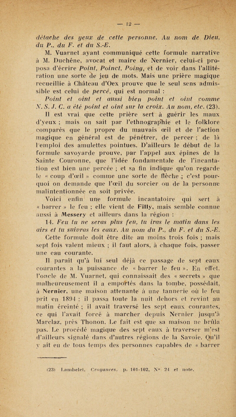 détache des yeux de cette personne. Au nom de Dieu, du P., du F. et du S.-E. M. Vuarnet ayant communiqué cette formule narrative à M. Duchêne, avocat et maire de Nernier, celui-ci pro¬ posa d’écrire Point, Poinct, Poing, et de voir dans l’allité¬ ration une sorte de jeu de mots. Mais une prière magique recueillie à Château d’Oex prouve que le seul sens admis¬ sible est celui de percé, qui est normal : Point et oint et aussi bien point et oint comme N. S. J. C. a été point et oint sur la croix. Au nom, etc. (23). Il est vrai que cette prière sert à guérir les maux d’yeux ; mais on sait par rethnograpliie et le folklore comparés que le propre du mauvais œil et de l’action magique en général est de pénétrer, de percer ; de là remploi des amulettes pointues. D’ailleurs le début de la formule savoyarde prouve, par l’appel aux épines de la Sainte Couronne, que l’idée fondamentale de l’incanta¬ tion est bien une percée ; et sa fin indique qu’on regarde le « coup d’œil » comme une sorte de flèche ; c’est pour- ([uoi on demande que l’œil du sorcier ou dé la personne malintentionnée en soit privée. Voici enfin une formule incantatoire qui sert à (c liarrer » le feu ; elle vient de Filly, mais semble connue aussi à Messery et ailleurs dans la région ; 14. Feu tu ne seras pins feu, tu iras le matin dans les airs et tu suivras les eaux. Au nom du P., du F. et du S.-E. Cette formule doit être dite au moins trois fois ; mais se])t fois valent mieux ; il faut alors, à chaque fois, ])asser une eau courante. Il paraît qu’à lui seul déjà ce passage de sept eaux courantes a la puissance de «barrer le feu». En effet, l’oncle de M. Vuarnet, qui connaissait des « secrets » que malheureusement il a emjioftés dans la tombe, possédait, à Nernier, une maison attenante à une tannerie où le feu prit en 1804 ; il passa toute la nuit dehors et revint au matin éreinté ; il avait traversé les sept eaux courantes, ce qui l’avait forcé à marcher depuis Nernier jusqu’à Marclaz, près Thonon. Le fait est que sa maison ne brûla pas. Le procédé magique des se])t eaux à traverser m’est d’ailleurs signalé dans d’autres régions de la Savoie, (lu’il y ait eu de tous temps des personnes ca])ables de « barrer (23) Lanibelel. Cvoijaiices, p. 101-102, 21 et note.