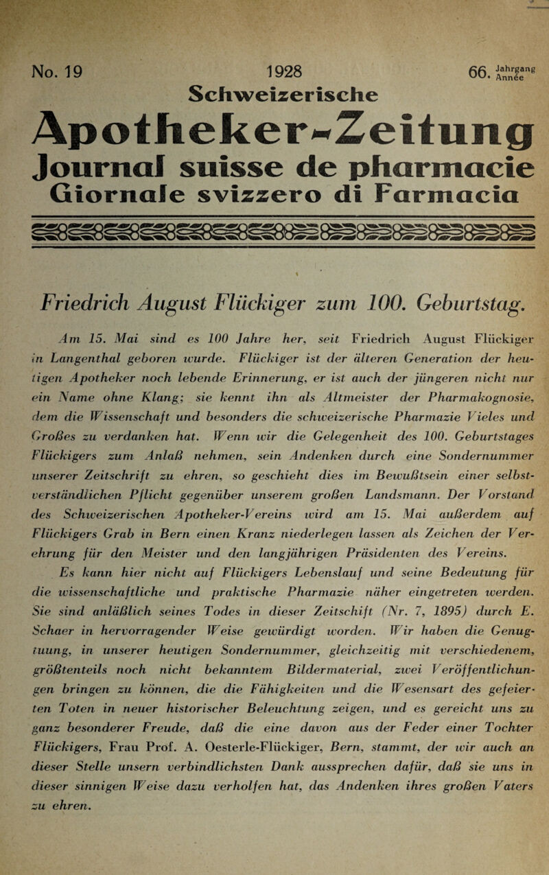 No. 19 1928 66. Se*^ Schweizerische Apotheker**ZeituTig Journal sutsse de pharmacie Giornafe svizzero di Farntacia Friedrich August Flückiger zum 100. Geburtstag. Am 15. Mai sind es 100 Jahre her, seit Friedrich August Flückiger in Langenthal gehören wurde. Flückiger ist der älteren Generation der heu¬ tigen Apotheker noch lebende Erinnerung, er ist auch der jüngeren nicht nur ein Name ohne Klang; sie kennt ihn als Altmeister der Pharmakognosie, dem die Wissenschaft und besonders die schweizerische Pharmazie Vieles und Großes zu verdanken hat. Wenn wir die Gelegenheit des 100. Geburtstages Flückigers zum Anlaß nehmen, sein Andenken durch eine Sondernummer unserer Zeitschrift zu ehren, so geschieht dies im Bewußtsein einer selbst¬ verständlichen Pflicht gegenüber unserem großen Landsmann. Der Vorstand des Schweizerischen Apotheker-Vereins wird am 15. Mai außerdem auf Flückigers Grab in Bern einen Kranz niederlegen lassen als Zeichen der Ver¬ ehrung für den Meister und den langjährigen Präsidenten des Vereins. Es kann hier nicht auf Flückigers Lebenslauf und seine Bedeutung für die wissenschaftliche und praktische Pharmazie näher eingetreten werden. Sie sind anläßlich seines Todes in dieser Zeitschift (Nr. 7, 1895) durch E. Schaer in hervorragender Weise gewürdigt worden. Wir haben die Genug¬ tuung, in unserer heutigen Sondernummer, gleichzeitig mit verschiedenem, größtenteils noch nicht bekanntem Bilder material, zwei Veröffentlichun¬ gen bringen zu können, die die Fähigkeiten und die Wesensart des gefeiert ten Toten in neuer historischer Beleuchtung zeigen, und es gereicht uns zu ganz besonderer Freude, daß die eine davon aus der Feder einer Tochter Flückigers, Frau Prof. A. Oesterle-Flückiger, Bern, stammt, der wir auch an dieser Stelle unsern verbindlichsten Dank aussprechen dafür, daß sie uns in dieser sinnigen Weise dazu verhelfen hat, das Andenken ihres großen Vaters zu ehren.