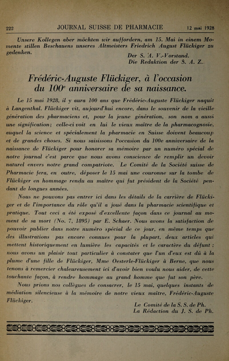 Unsere Kollegen aber möchten wir auffordern, am 15. Mai in einem Mo~ mente stillen Beschauens unseres Altmeisters Friedrich August Flückiger zu gedenken. ^ ^ V.-Vorstand. Die Redaktion der S. A. Z.. Frederic-Auguste Flückiger, ä Voccasion du 10(F anniversaire de sa naissance. Le 15 mai 1928, il y aura 100 ans que Frederic-Auguste Flückiger naquit a, Langenthal. Flückiger vit, aujojird^hui encore, dans le Souvenir de la vieille generation des pharmaciens et, pour la jeune generation, son nom a aussi une signification; celle-civoit en lui le vieux maitre de la pharmacognosie, auquel la Science et specialement la pharmacie en Suisse doivent heaucoup et de grandes choses. Si nous saisissons Poccasion du lOOe anniversaire de la naissance de Flückiger pour honorer sa memoire par un numero special de notre Journal cest parce que nous avons conscience de remplir un devoir naturel envers notre grand compatriote. Le Comite de la Societe suisse de Pharmacie fera, en outre, deposer le 15 mai une couronne sur la tombe de Flückiger en hommage rendu au maitre qui fut president de la Societe pen- dant de longues annees. Nous ne pouvons pas entrer ici dans les details de la carriere de Flücki¬ ger et de Vimportance du röle quHl a joue dans la pharmacie scientifique et pratique. Tout ceci a ete expose dexcellente fagon dans ce Journal au mo- ment de sa mort (No. 7, 1895) par E. Schaer. Nous avons la satisfaction de pouvoir publier dans notre numero special de ce Jour, en meme temps que des illustrations pas encore connues pour la plupart, deux articles qui mettent historiquernent en lumiere les capacites et le caractere du defunt ; nous avons un plaisir tout particulier ä constater que Vun d’eux est du ä la plume d’une fille de Flückiger, Mme Oesterle-Flückiger ä Berne, que nous tenons ä remercier chaleureusement ici d’avoir bien voulu nous aider, de cette touchante fagon, ä rendre hommage au grand homme que fut son pere. Nous prions nos collegues de consacrer, le 15 mai, quelques instants de mediation silencieuse ä la memoire de notre vieux maitre, Frederic-Auguste Flückiger. Le Comite de la S. S. de Ph. La Redaction du J. S. de Ph.