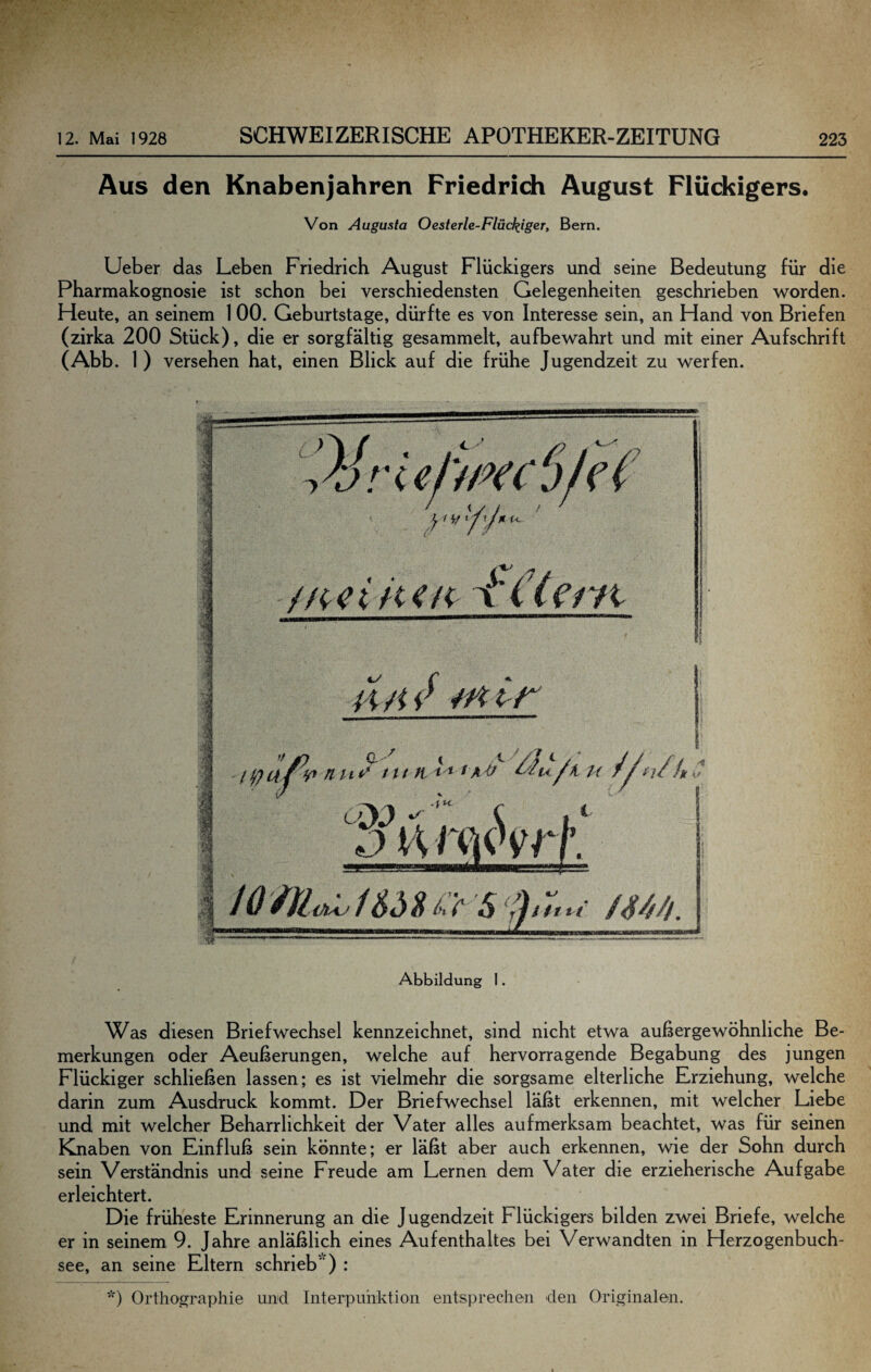 Aus den Knabenjahren Friedrich August Flückigers. Von Augusta Oesterle-Fläckiger, Bern. lieber das Leben Friedrich August Flückigers und seine Bedeutung für die Pharmakognosie ist schon bei verschiedensten Gelegenheiten geschrieben worden. Heute, an seinem 1 00. Geburtstage, dürfte es von Interesse sein, an Hand von Briefen (2drka 200 Stück), die er sorgfältig gesammelt, aufbewahrt und mit einer Aufschrift (Abb. 1) versehen hat, einen Blick auf die frühe Jugendzeit zu werfen. Abbildung 1. Was diesen Briefwechsel kennzeichnet, sind nicht etwa außergewöhnliche Be¬ merkungen oder Aeußerungen, welche auf hervorragende Begabung des jungen Flückiger schließen lassen; es ist vielmehr die sorgsame elterliche Erziehung, welche darin zum Ausdruck kommt. Der Briefwechsel läßt erkennen, mit welcher Liebe und mit welcher Beharrlichkeit der Vater alles aufmerksam beachtet, was für seinen Knaben von Einfluß sein könnte; er läßt aber auch erkennen, wie der Sohn durch sein Verständnis und seine Freude am Lernen dem Vater die erzieherische Aufgabe erleichtert. Die früheste Erinnerung an die Jugendzeit Flückigers bilden zwei Briefe, welche er in seinem 9. Jahre anläßlich eines Aufenthaltes bei Verwandten in Herzogenbuch- see, an seine Eltern schrieb' ) ; *) Orthographie und Interpunktion entsprechen den Originalen.