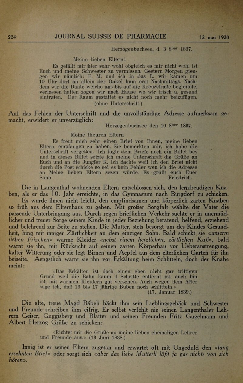 Hei-zogenbuch&ee, d. 3 1837. Meine lieben Eltern! Es gefällt mir hier sehr wohl obgleich es mir nicht wohl ist Euch und meine Schwester zu vermissen. Gestern Morgen gien- gen wir nämlich; E. M. und ich in /das L. wir kamen um io Uhr dort an allein der Onkel kam erst Nachmittags. Nach¬ dem wir die Dante welche uns bis auf die Kreuzistraße begleitete, verlassen hatten zogen wir nach Hause wo wir frisch u. gesund eintrafen. Der Raum gestattet es nicht noch mehr beizufügen. (ohne Unterschrift.) Auf das Fehlen der Unterschrift und die unvollständige Adresse aufmerksam ge¬ macht, erwidert er unverzüglich: Herzogenbuchsee den 10 8^^^ 1837. Meine theuren Eltern Es fineut mich sehr einen Brief von Ihnen, meine lieben Eltern, empfangen zu haben. Sie bemerkten mir, ich habe die Unterschrift vergeßen. Ich fügte dem Briefe noch ein Billet bey mid in dieses Billet setzte ich meine Unterschrift die Grüße an Euch und: an die Jungfer K. Ich dachte weil ich den Brief nicht durch die Post schicke so sei es kein Fehler wen ich die Adresse an Meine lieben Eltern sezen würde. Es grüßt euch Euer Sohn Friedrich. Die in Langenthal wohnenden Eltern entschlossen sich, den lemfreudigen Kna¬ ben, als er das 10. Jahr erreichte, in das Gymnasium nach Burgdorf zu schicken. Es wurde ihnen nicht leicht, den empfindsamen und körperlich zarten Knaben so früh aus dem Elternhaus zu geben. Mit großer Sorgfalt wählte der Vater die passende Unterbringung aus. Durch regen brieflichen Verkehr suchte er in unermüd¬ licher und treuer Sorge seinem Kinde in jeder Beziehung beratend, helfend, erziehend und belehrend zur Seite zu stehen. Die Mutter, stets besorgt um des Kindes Gesund¬ heit, hing mit inniger Zärtlichkeit an dem einzigen Sohn. Bald schickt.sie «unserm lieben Frizchen» warme Kleider «nebst einem herzlichen^ zärtlichen Kuß»^ bald warnt sie ihn, mit Rücksicht auf seinen zarten Körperbau vor Ueberanstrengung, kalter Witterung oder sie legt Birnen und Aepfel aus dem elterlichen Garten für ihn beiseite. Aengstlich warnt sie ihn vor Erkältung beim Schlitteln, doch der Knabe meint: «Das Erkälten ist doch einen eben nicht gar triftigen Grund weil die Bahn kaum 4 Schritte entfernt ist, auch bin ich mit warmen Kleidern gut versehen. Auch wegen idem Alter sage ich, daß 16 bis 17 jährige Buben noch Schlitteln.» (17. Januar 1839.) Die alte, treue Magd Bäbeli bäckt ihm sein Lieblingsgebäck und Schwester und Freunde schreiben ihm eifrig. Er selbst verfehlt nie seinen Langenthaler Leh¬ rern Geiser, Guggisberg und Blatter und seinen Freunden Fritz Gugelmann und Albert Herzog Grüße zu schicken: «Richtet mir die Grüße an meine lieben ehemaligen Lehrer und Freunde aus.» (13 Juni 1838.) Innig ist er seinen Eltern zugetan und erwartet oft mit Ungeduld den «lang ersehnten Brief» oder sorgt sich «aber das liebe MuUerli läßt ja gar nichts von sich hören».