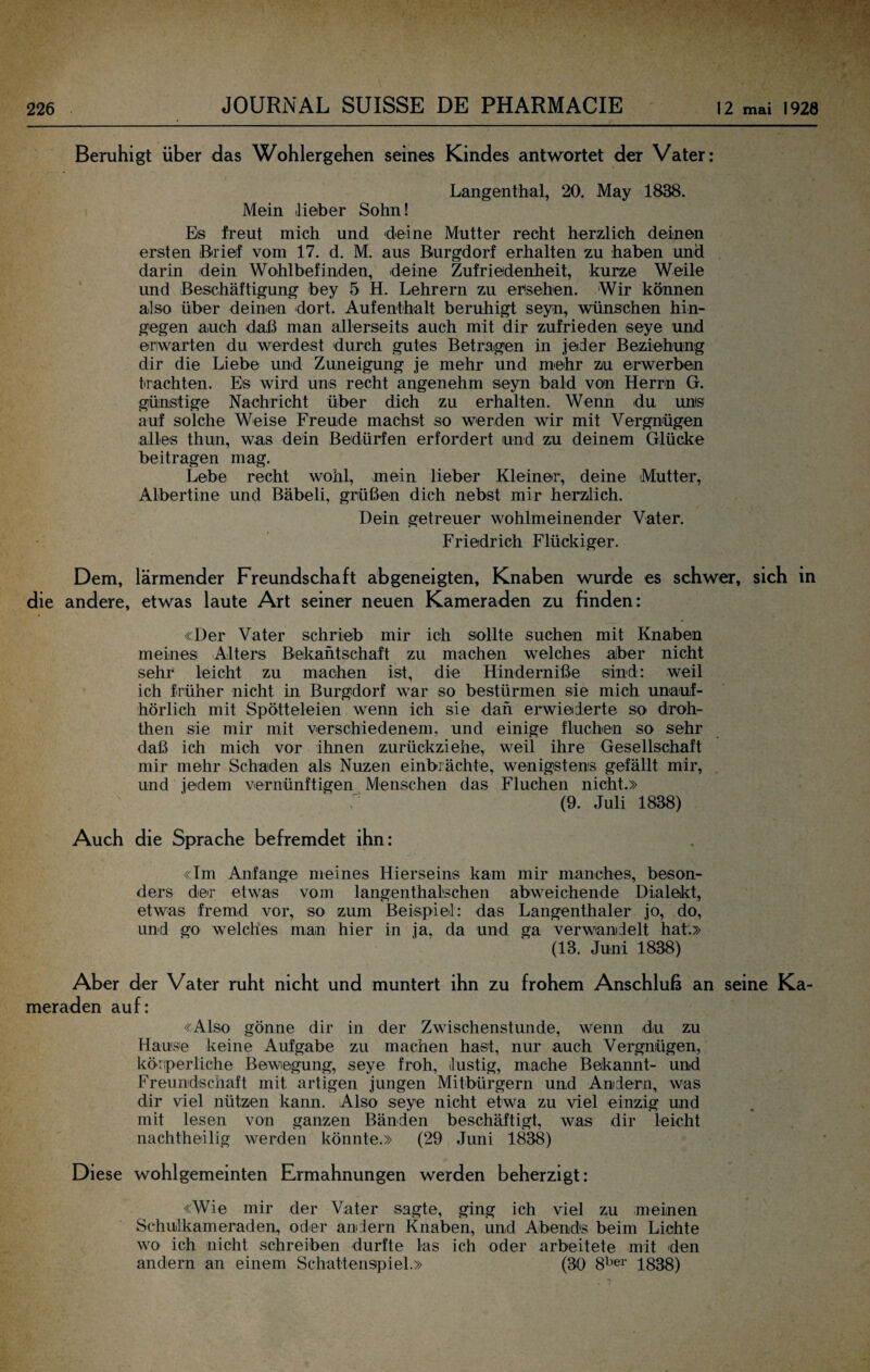 Beruhigt über das Wohlergehen seines Kindes antwortet der Vater: Langenthal, 20. May 1838. Mein lieber Sohn! Es freut mich und deine Mutter recht herzlich deinen ersten Brief vom 17. d. M. aus Burgdorf erhalten zu haben und darin dein Wohlbefinden, deine Zufriedenheit, kurze Weile und Beschäftigung bey 5 H. Lehrern zu ersehen. Wir können also über deinen dort. Aufenthalt beruhigt seyn, wünschen hin¬ gegen auch daß man allerseits auch mit dir zufrieden seye und erwarten du werdest durch gutes Betragen in jeder Beziehung dir die Liebe und Zuneigung je mehr und mehr zu erwerben trachten. Es wird uns recht angenehm seyn bald von Herrn G. günstige Nachricht über dich zu erhalten. Wenn du uns auf solche Weise Freude machst so werden wir mit Vergnügen alles thun, was dein Bedürfen erfordert und zu deinem Glücke beitragen mag. Lebe recht wohl, mein lieber Kleiner, deine Mutter, Albertine und Bäbeli, grüßen dich nebst mir herzlich. Dein getreuer wohlmeinender Vater. Friedrich Flückiger. Dem, lärmender Freundschaft abgeneigten, Knaben wurde es schwer, sich in die andere, etwas laute Art seiner neuen Kameraden zu finden: «Der Vater schrieb mir ich sollte suchen mit Knaben meines Alters Bekantschaft zu machen welches aber nicht sehr leicht zu machen ist, die Hinderniße sind: weil ich früher nicht in Burgdorf war so bestürmen sie mich imauf- hörlich mit Spötteleien wenn ich sie dan erwielerte so droh- then sie mir mit verschiedenem, und einige fluchen so sehr daß ich mich vor ihnen zurückziehe, weil ihre Gesellschaft mir mehr Schaden als Nuzen einbrächte, wenigstens gefällt mir, und jedem vernünftigen Menschen das Fluchen nicht.» (9. Juli 1838) Auch die Sprache befremdet ihn: «Im Anfänge meines Hierseins kam mir manches, beson¬ ders der etwas vom langenthalschen abweichende Dialekt, etwas fremd vor, so zum Beispiel: das Langenthaler jo, do, und go welches man hier in ja, da und ga verwandelt hat.» (13. Juni 1838) Aber der Vater ruht nicht und muntert ihn zu frohem Anschluß an seine Ka¬ meraden auf: «Also gönne dir in der Zwischenstunde, wenn du zu Hause keine Aufgabe zu machen hast, nur auch Vergnügen, körperliche Bewegung, seye froh, lustig, mache Bekannt- und Freundschaft mit artigen jungen Mitbürgern und Andern, was dir viel nützen kann. Also seye nicht etwa zu viel einzig und mit lesen von ganzen Bänden beschäftigt, was dir leicht nachtheilig werden könnte.» (29 Juni 1838) Diese wohlgemeinten Ermahnungen werden beherzigt: «Wie mir der Vater sagte, ging ich viel zu meinen Schulkameraden, oder andern Knaben, und Abends beim Lichte wo ich nicht schreiben durfte las ich oder arbeitete mit den andern an einem Schattenspiel.» (30 8^’er iggg)