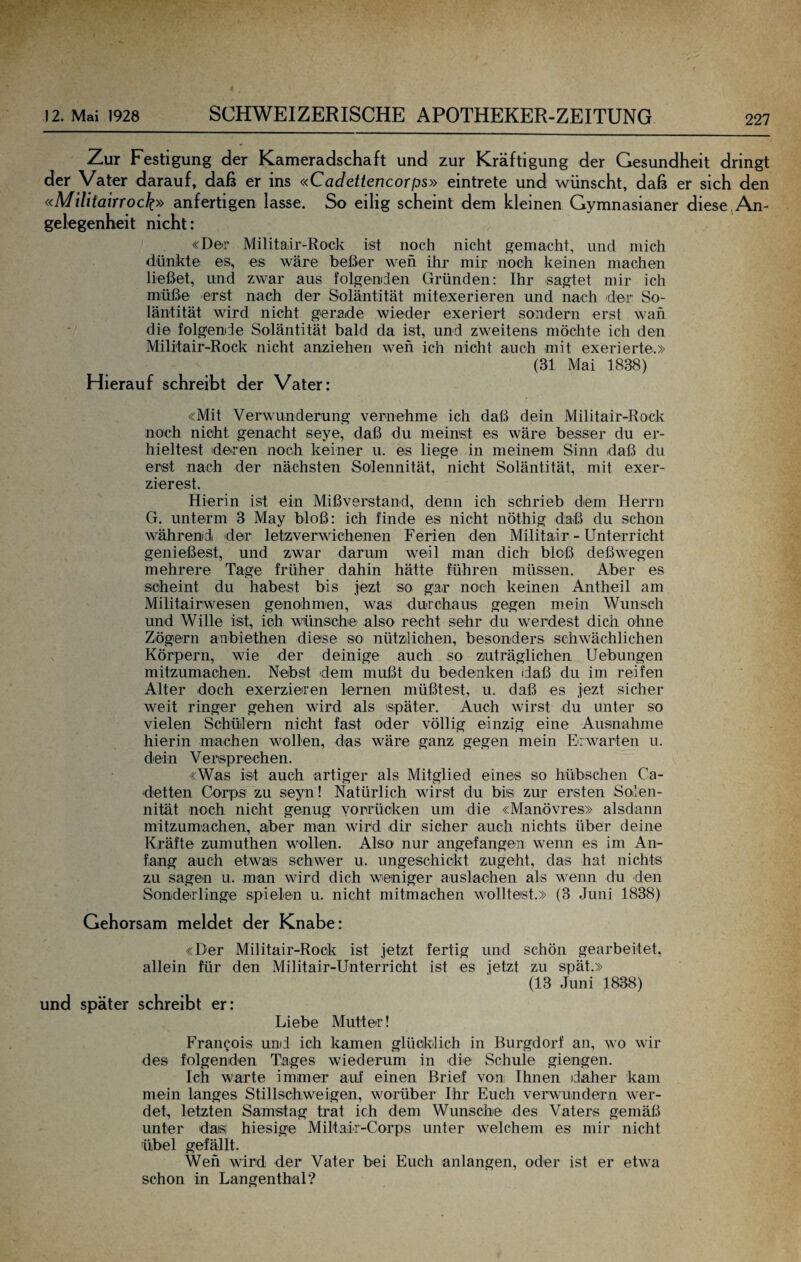 Zur Festigung der Kameradschaft und zur Kräftigung der Gesundheit dringt der Vater darauf, daß er ins «Cadettencorps» eintrete und wünscht, daß er sich den «Militairrock» anfertigen lasse. So eilig scheint dem kleinen Gymnasianer diese,An¬ gelegenheit nicht: «Der Militair-Ro'ck ist noch nicht gemacht, und mich dünkte es, es wäre beßer weh ihr mir noch keinen machen ließet, und zwar aus folgenden Gründen: Ihr sagtet mir ich müße erst nach der Soläntität mitexerieren und nach der So- läntität wird nicht gerade wieder exeriert sondern erst wah die folgende Soläntität bald da ist, und zweitens möchte ich den Mili'tair-Rock nicht anziehen weh ich nicht auch mit exerierte.» (31 Mai 1838) Hierauf schreibt der Vater: «Mit Verwunderung vernehme ich daß dein Militair-Rock noch nicht genacht seye, daß du meinst es wäre besser du er¬ hieltest deren noch keiner u, es liege in meinem Sinn daß du erst nach der nächsten Solennität, nicht Soläntität, mit exer¬ zierest. Hierin ist ein Mißverstand, denn ich schrieb dem Herrn G, unterm 3 May bloß: ich finde es nicht nöthig daß du schon währemdi der letzverwichenen Ferien den Militair - Unterricht genießest, und zwar darum weil man dich bloß deßwegen mehrere Tage früher dahin hätte führen müssen. Aber es scheint du habest bis jezt so gar noch keinen Antbeil am Militairwesen genohmen, was durchaus gegen mein Wunsch und Wille ist, ich wünschei also recht sehr du werdest dich ohne Zögern anbiethen diese so nützlichen, besonders schwächlichen Körpern, wie der deinige auch so zuträglichen Hebungen mitzumachen. Nebst dem mußt du bedenken daß du im reifen Alter doch exerzieren lernen müßtest, u. daß es Jezt sicher weit ringer gehen wird als später. Auch wirst du unter so vielen Schülern nicht fast oder völlig einzig eine Ausnahme hierin machen wollen, das wäre ganz gegen mein ErAvarten u. dein Versprechen. «Was ist auch artiger als Mitglied eines so hübschen Ca- detten Corps zu seyn ! Natürlich wirst du bis zur ersten Soilen- nität noch nicht genug yorrücken um die «Manövres» alsdann mitzumachen, aber man wird dir sicher auch nichts über deine Kräfte zumuthen Mmllen. Also nur angefangen wenn es im An¬ fang auch etwas schwer u. ungeschickt zugeht, das hat nichts zu sagen u. man wird dich weniger auslachen als wenn du den Sonderlinge spielen u. nicht mitmachen wolltest.» (3 Juni 1838) Gehorsam meldet der Knabe: «Der Militair-Rock ist Jetzt fertig und schön gearbeitet, allein für den Militair-Unterricht ist es Jetzt zu spät.» (13 Juni 1838) und später schreibt er: Liebe Mutter! Francois und ich kamen glücklich in Burgdorf an, wo wir des folgenden Tages wiederum in die Schule giengen. Ich warte immer auf einen Brief von Ihnen idaher kam mein langes Stillscbweigen, worüber Ihr Euch verwundern wer¬ det, letzten Samstag trat ich dem Wunsche des Vaters gemäß unter das hiesige Miltair-Corps unter Avelchem es mir nicht übel gefällt. Wen wird der Vater bei Euch anlangen, oder ist er etwa schon in Langenthal?