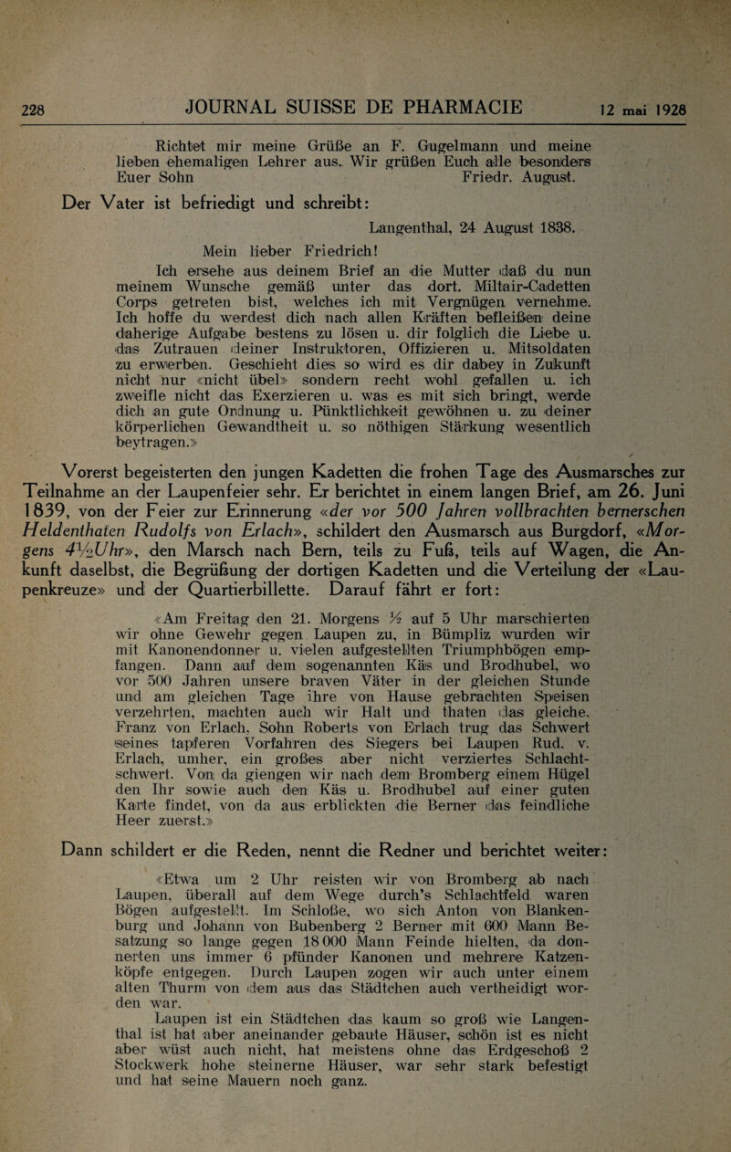 Richtet mir meine Grüße an F. Gugelmann imd meine lieben ehemaligen Lehrer aus. Wir grüßen Euch aille besonderis Euer Sohn Friedr. August. Der Vater ist befriedigt und schreibt: ' Langenthal, 24 August 1838. Mein lieber Friedrich! Ich ersehe aus deinem Brief an die Mutter (daß du nun meinem Wunsche gemäß unter das dort. Miltair-Cadetten Corps getreten bist, welches ich mit Vergnügen vernehme. Ich hoffe du werdest dich nach allen Kräften befleißen deine d'aherige Aufgabe bestens zu lösen u. dir folglich die Liebe u. das Zutrauen idemer Instruktoren, Offizieren u. Mitsoldaten zu erwerben. Geschieht dies so wird es dir däbey in Zukunft nicht nur «nicht übel» sondern recht wohl gefallen u. ich zweifle nicht das Exerzieren u. was es mit sich bringt, werde dich an gute Ordnung u. Pünktlichkeit gewöhnen u. zu deiner körperlichen Gewandtheit u. so nöthigen Stärkung wesentlich beytragen.» • ✓ Vorerst begeisterten den jungen Kadetten die frohen Tage des Ausmarsches zur Teilnahme an der Laupenfeier sehr. Er berichtet in einem langen Brief, am 26. Juni 1839, von der Feier zur Erinnerung «der vor 500 Jahren vollbrachten bernerschen Heldenthaten Rudolfs von Erlach», schildert den Ausmarsch aus Burgdorf, «Mor¬ gens 4V‘2Uhr», den Marsch nach Bern, teils zu Fuß, teils auf Wagen, die An¬ kunft daselbst, die Begrüßung der dortigen Kadetten und die Verteiltmg der «Lau- penkreuze» und der Quartierbillette. Darauf fährt er fort: «Am Freitag den 21. Morgens 34 auf 5 Uhr marschierten wir ohne Gewehr gegen Laupen zu, in Bümpliz wurden wir mit Kanonendonner u, vielen auf gestellten Triumphbögen emp¬ fangen. Dann auf dem sogenannten Käs und Broidhubel, wo vor 500 Jahren unsere braven Väter in der gleichen Stunde und am gleichen Tage ihre von Hause gebrachten Speisen verzehrten, machten auch wir Halt und thaten das gleiche. Franz von Erlach, Sohn Roberts von Erlach trug das Schwert seines tapferen Vorfahren des Siegers bei Laupen Rud. v. Erlach, umher, ein großes aber nicht verziertes Schlacht¬ schwert. Von da giengen wir nach dem Bromberg einem Hügel den Ihr sowie auch den Käs u. Brodhubel auf einer guten Karte findet, von da aus erblickten die Berner idas feindliche Heer zuerst.» Dann schildert er die Reden, nennt die Redner und berichtet weiter: \ «Etwa um 2 Uhr reisten wir von Bromberg ab nach Laupen, überall auf dem Wege durch’s Schlachtfeld waren Bögen aufgestellt. Im Schloße, wo sich Anton von Blanken¬ burg und Johann von Bubenberg 2 Berner mit 600 Mann Be¬ satzung so lange gegen 18 000 Mann Feinde hielten, da don¬ nerten uns immer 6 pfünder Kanonen und mehrere Katzen- köpfe entgegen. Durch Laupen zogen wir auch unter einem alten Thurm von idem aus das Städtchen auch vertheidigt wor¬ den war. Laupen ist ein Städtchen das kaum so groß wie Langen¬ thal ist hat aber aneinander gebaute Häuser, schön ist es nicht aber wüst auch nicht, hat meistens ohne das Erdgeschoß 2 Stockwerk hohe steinerne Häuser, war sehr stark befestigt und hat seine Mauern noch ganz. '