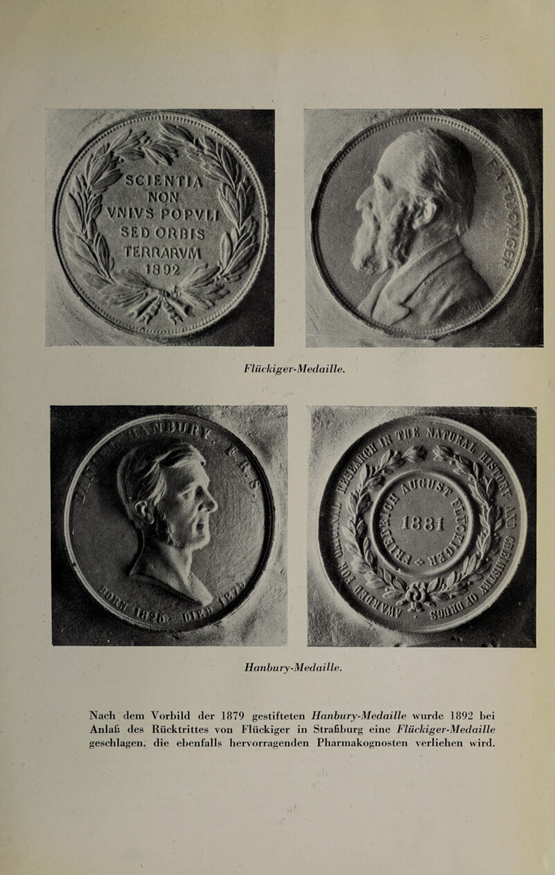 Hückiger-Medaille. Hanbury-MedaiUe. Nach dem Vorbild der 1879 gestifteten Hanbury-MedaiUe wurde 1892 bei Anlal? des Rüektrittes von Flüekiger in Straßburg eine Flückiger-Medaille geschlagen, die ebenfalls hervorragenden Pharmakognosten verlieben wird.