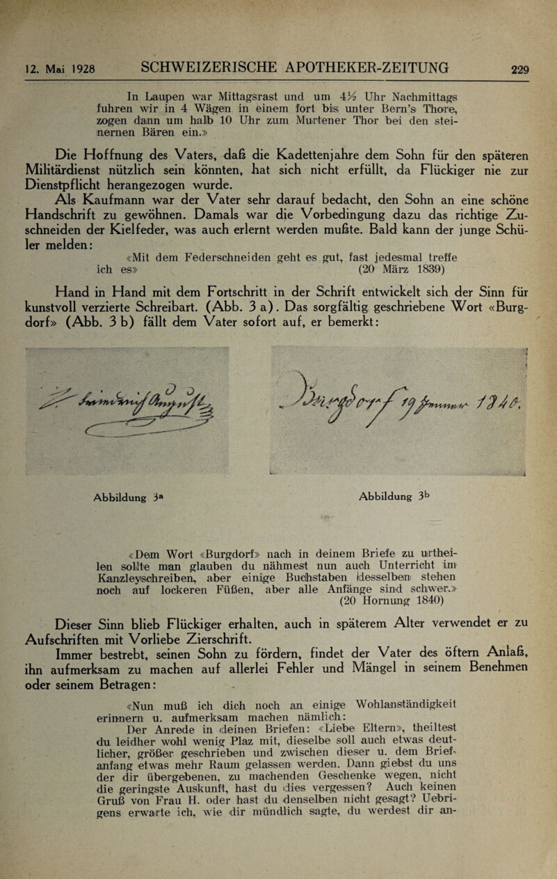 In Lanpen war Mittagsrast und um 434 Uhr Nachmittags fuhren wir in 4 Wägen in einem fort bisi imter Bem’si Thore, zogen dann um halb 10 Uhr zum Murtener Thor bei den stei¬ nernen Bären ein.» Die Hoffnung des Vaters, daß die Kadettenjahre dem Sohn für den späteren Militärdienst nützlich sein könnten, hat sich nicht erfüllt, da Flückiger nie zur Dienstpflicht herangezogen wurde. Als Kaufmann war der Vater sehr darauf bedacht, den Sohn an eine schöne Handschrift zu gewöhnen. Damals war die Vorbedingung dazu das richtige Zm- schneiden der Kielfeder, was auch erlernt werden mußte. Bald kann der junge Schü¬ ler melden: «Mit dem Federschneiden geht es gut, fast jedesmal treffe ich es» (20 März 1839) Hand in Hand mit dem Fortschritt in der Schrift entwickelt sich der Sinn für kunstvoll verzierte Schreibart. (Abb. 3 a). Das sorgfältig geschriebene Wort «Burg¬ dorf» (Abb. 3 b) fällt dem Vater sofort auf, er bemerkt: Abbildung 3® Abbildung 3^ «Dem Wort «Burgdorf» nach in deinem Briefe zu urthei- len sollte man glauben du nähmest nun auch Unterricht im Kanzleyisohreiben, aber einige Buchstaben jdesselbeaii stehen noch auf lockeren Füßen, aber alle Anfänge sind schwer.» (20 Hornung 1840) Dieser Sinn blieb Flückiger erhalten, auch in späterem Alter verwendet er zu Aufschriften mit Vorliebe Zierschrift. Immer bestrebt, seinen Sohn zu fördern, findet der Vater des öftem Anlaß, ihn aufmerksam zu machen auf allerlei Fehler und Mängel in seinem Benehmen oder seinem Betragen: «Nun muß ich dich noch an einige Wohlanständigkeit erinnern u. aufmerksam machen nämlich: Der Anrede in (deinen Briefen: «Liebe Eltern», theiltest du leidher wohl wenig Plaz mit, dieselbe soll auch etwas deut¬ licher, größer geschrieben und zwischen dieser u. dem BrieF anfang etwas mehr Raum gelassen werden. Dann giebst du uns der dir übergebenen, zu machenden Geschenke wegen, nicht die geringste Auskunft, hast du «dies vergessen? Auch keinen Gruß von Frau H. oder hast du denselben nicht gesagt? Uebri- gens erwarte ich, wie dir mündlich sagte, du werdest dir an-