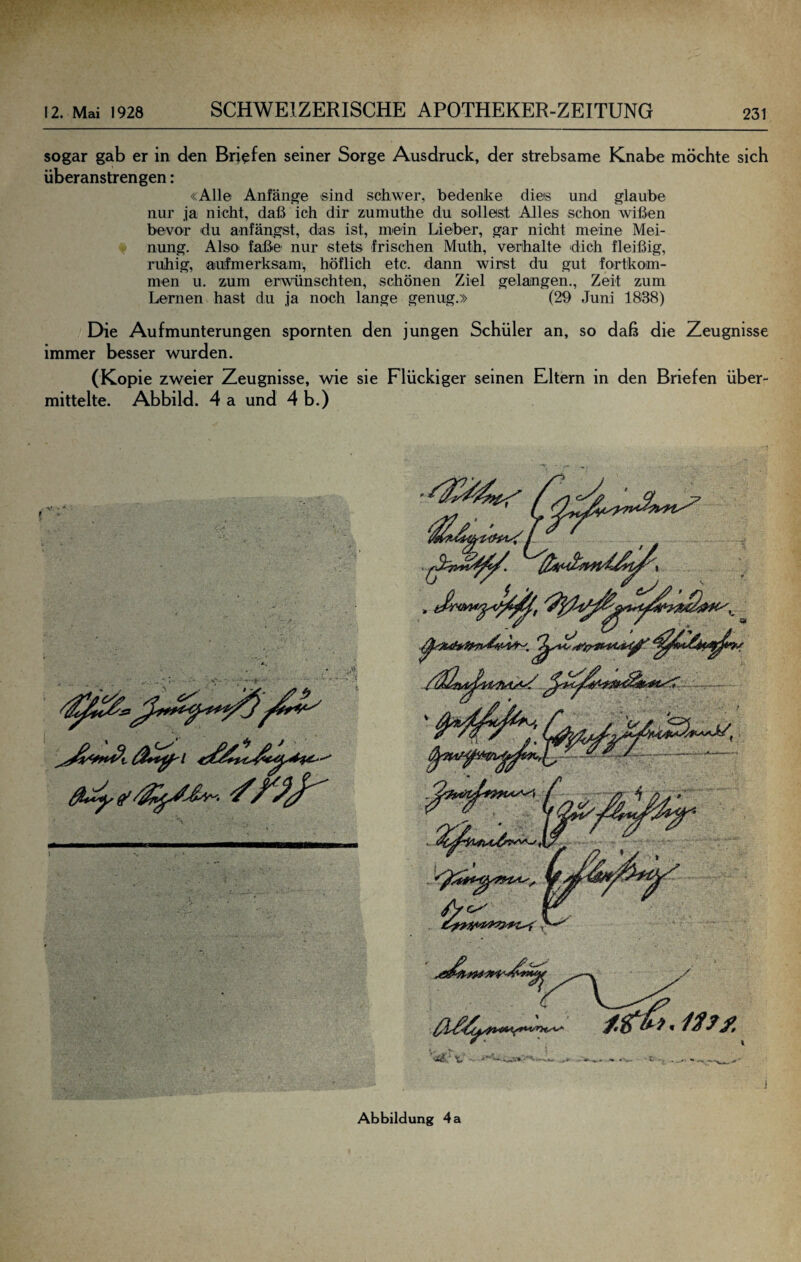 sogar gab er in den Briefen seiner Sorge Ausdruck, der strebsame Knabe möchte sich überanstrengen: «Alle Anfänge sind schwer, bedenke dies und glaube nur ja nicht, daß ich dir zumuthe du sollest Alles schon wißen bevor du anfängst, das ist, mein Lieber, gar nicht meine Mei¬ nung. Also faße nur stets frischen Muth, verhalte dich fleißig, ruhig, aufmerksam, höflich etc. dann wirst du gut fortkom- men u. zum erwünschten, schönen Ziel gelangen., Zeit zum Lernen hast du ja noch lange genug.» (29 Juni 1838) Die Aufmunterungen spornten den jungen Schüler an, so daß die Zeugnisse immer besser wurden. (Kopie zweier Zeugnisse, wie sie Flückiger seinen Eltern in den Briefen über¬ mittelte. Abbild. 4 a und 4 b.) Abbildung 4 a