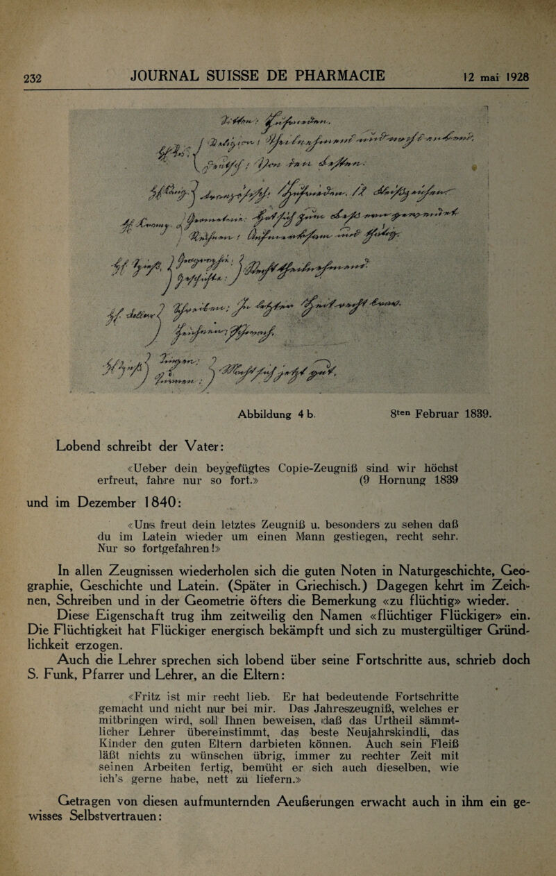 Abbildung 4 b. 8ten Februar 1839. Lobend schreibt der Vater: «lieber dein bey^^efügtes Copie-Zeugniß sind wir höclist erfreut, fahre nur so fort.» (9 Hornung 1839 und im Dezember 1 840: «Uns freut dein letztes Zeugniß u. besonders zu sehen daß du im Latein wieder um einen Mann gestiegen, recht sehr. Nur so fortgefahren!» In allen Zeugnissen wiederholen sich die guten Noten in Naturgeschichte, Geo¬ graphie, Geschichte und Latein. (Später in Griechisch.) Dagegen kehrt im Zeich¬ nen, Schreiben und in der Geometrie öfters die Bemerkung «zu flüchtig» wieder. Diese Eigenschaft trug ihm zeitweilig den Namen «flüchtiger Flückiger» ein. Die Flüchtigkeit hat Flückiger energisch bekämpft und sich zu mustergültiger Gründ¬ lichkeit erzogen. Auch die Lehrer sprechen sich lobend über seine Fortschritte aus, schrieb doch S. Funk, Pfarrer und Lehrer, an die Eltern: « «Fritz ist mir recht lieb. Er hat bedeutende Fortschritte gemacht und nicht nur bei mir. Das Jahreszeugniß, welches er mitbringen wird, soll Ihnen beweisen, idaß das Urtheil sämmt- licher Lehrer übereinstimmt, das beste Neujahrskindli, das Kinder den guten Eltern darbieten können. Auch sein Fleiß läßt nichts zu wünschen übrig, immer zu rechter Zeit mit seinen Arbeiten fertig, bemüht er sich auch dieselben, wie ich’s gerne habe, nett zu liefern.» Getragen von diesen aufmunternden Aeußerungen erwacht auch in ihm ein ge¬ wisses Selbstvertrauen: