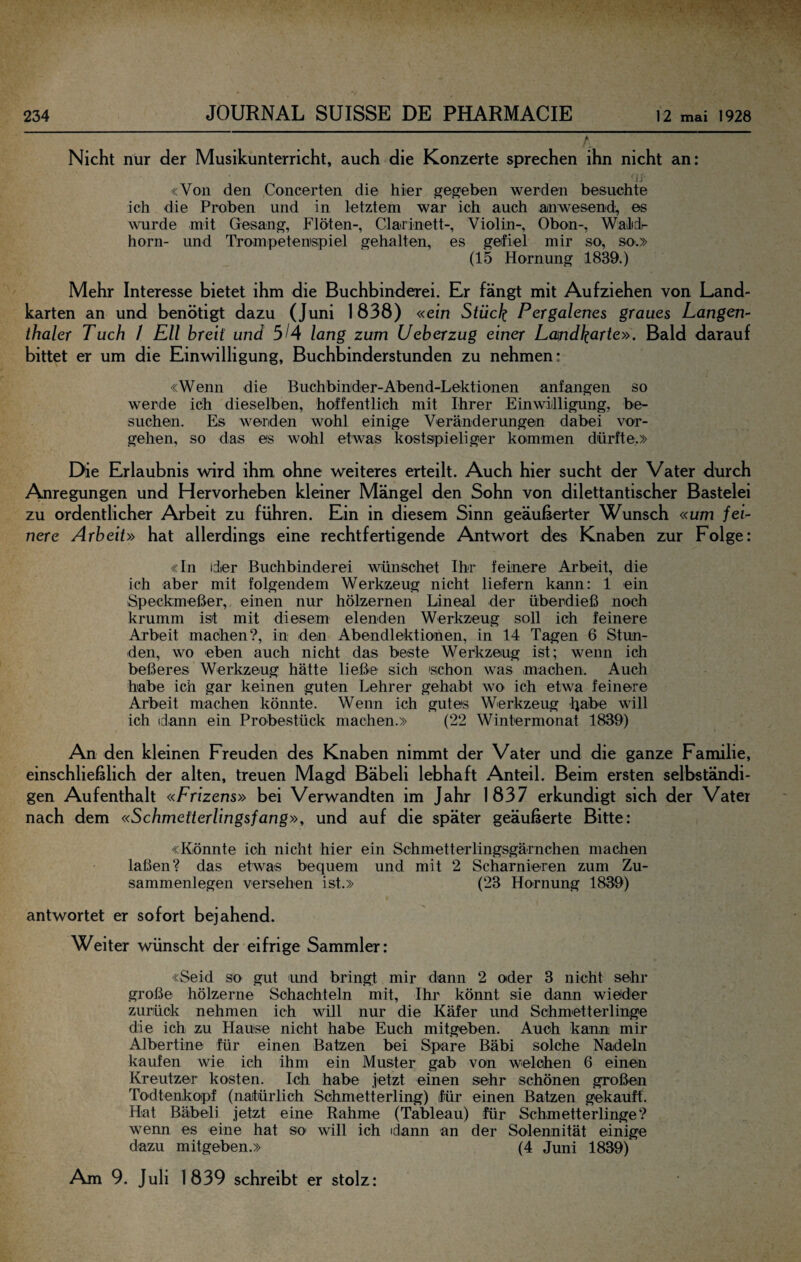 A Nicht nur der Musikunterricht, auch die Konzerte sprechen ihn nicht an: t'j «Von den Concerten die hier gegeben werden besuchte ich die Proben und in letztem war ich auch anwesend, es wmrde mit Gesang, Flöten-, Clarlnett-, Violin-, Oben-, WaJjdr horn- und Trompetentspiel gehalten, es gefiel mir so, so.» (15 Hornung 1839.) Mehr Interesse bietet ihm die Buchbinderei. Er fängt mit Aufziehen von Land¬ karten an und benötigt dazu (Juni 1838) «ein Stück Pcrgalenes graues Langen- ihaler Tuch / EU breit und 5/4 lang zum Ueberzug einer Lcmdkerte». Bald darauf bittet er um die Einwilligung, Buchbinderstunden zu nehmen: «Wenn die Buchbinder-Abend-Lektionen anfangen so werde ich dieselben, hoffentlich mit Ihrer Einwilligung, be¬ suchen. Es werden wohl einige Veränderungen dabei Vor¬ gehen, so das es wohl etwas kostspieliger kommen dürfte.» Die Erlaubnis wird ihm ohne weiteres erteilt. Auch hier sucht der Vater durch Anregungen und Hervorheben kleiner Mängel den Sohn von dilettantischer Bastelei zu ordentlicher Arbeit zu führen. Ein in diesem Sinn geäußerter Wunsch «um fei¬ nere Arbeit» hat allerdings eine rechtfertigende Antwort des Knaben zur Folge: «In ider Buchbinderei wünschet Ihr feinere Arbeit, die ich aber mit folgendem Werkzeug nicht liefern kann: 1 ein Speckmeßer, einen nur hölzernen Lineal der überdieß noch krumm ist mit diesem elenden Werkzeug soll ich feinere Arbeit machen?, in den Abendlektionen, in 14 Tagen 6 Stun¬ den, wo eben auch nicht das beste Werkzeug ist; wenn ich beßeres Werkzeug hätte ließe sich schon was machen. Auch habe ich gar keinen guten Lehrer gehabt wo ich etwa feinere Arbeit machen könnte. Wenn ich gutes Wierkzeug -Ijabe will ich dann ein Probestück machen.» (22 Wintermonat 1839) An den kleinen Freuden des Knaben nimmt der Vater und die ganze Familie, einschließlich der alten, treuen Magd Bäbeli lebhaft Anteil. Beim ersten selbständi¬ gen Aufenthalt «Frizens» bei Verwandten im Jahr 1837 erkundigt sich der Vater nach dem «Schmetterlingsfang», und auf die später geäußerte Bitte: «Könnte ich nicht hier ein Schmetterlingsgärnchen machen laßen? das etwas bequem und mit 2 Scharnieren zum Zu¬ sammenlegen versehen ist.» (23 Hornung 1889) antwortet er sofort bejahend. Weiter wünscht der eifrige Sammler: «Seid so gut und bringt mir dann 2 oder 3 nicht sehr große hölzerne Schaohteln mit, Ihr könnt sie dann wiöder zurück nehmen ich will nur die Käfer und Schmetterlinge die ich zu Hause nicht habe Euch mitgeben. Auch kann mir Albertine für einen Batzen bei Spare Bäbi solche Nadeln kaufen wie ich ihm ein Muster gab von welchen 6 einen Kreutzer kosten. Ich habe jetzt einen sehr schönen großen Todtenkopf (natürlich Schmetterling) für einen Batzen gekauft. Hat Bäbeli jetzt eine Rahme (Tableau) für Schmetterlinge? wenn es eine hat so will ich dann an der Solennität einige dazu mitgeben.» (4 Juni 1839) Am 9. Juli 1839 schreibt er stolz: