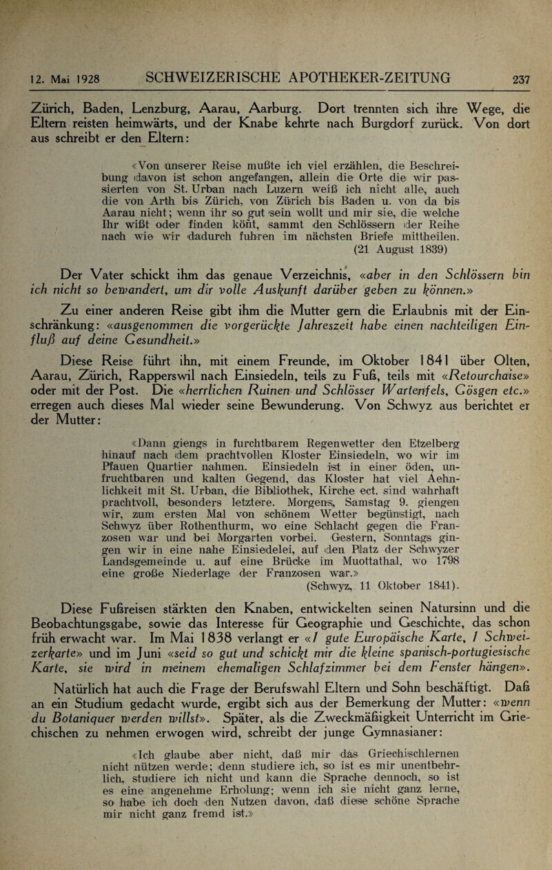 Zürich, Baden, Lenzburg, Aarau, Aarburg. Dort trennten sich ihre Wege, die Eltern reisten heimwärts, und der Knabe kehrte nach Burgdorf zurück. Von dort aus schreibt er den Eltern: «Von unserer Reise mußte ich viel erzählen, die Beschrei¬ bung idiavon ist schon angefangen, allein die Orte die wir pas¬ sierten von St. Urban nach Luzern weiß ich nicht alle, auch die von Arth bis Zürich, von Zürich bis Baden u. von da bis Aarau nicht; wenn ihr so gut sein wollt und mir sie, die welche Ihr wißt oder finden könt, sammt den Schlössern der Reüie nach wie wir 'dadurch fuhren im nächsten Briefe mittheilen. (21 August 1839) Der Vater schickt ihm das genaue Verzeichnis, «aber in den Schlössern bin ich nicht so bewandert, um dir volle Auskunft darüber geben zu können.» Zu einer anderen Reise gibt ihm die Mutter gern die Erlaubnis mit der Ein¬ schränkung: «ausgenommen die vorgerückte Jahreszeit habe einen nachteiligen Ein¬ fluß auf deine Gesundheit.» Diese Reise führt ihn, mit einem Freunde, im Oktober 1841 über Olten, Aarau, Zürich, Rapperswil nach Einsiedeln, teils zu Fuß, teils mit «Retourchaise» oder mit der Post. Die «herrlichen Ruinen und Schlösser Wartejifels, Gösgen etc.» erregen auch dieses Mal wieder seine Bewunderung. Von Schwyz aus berichtet er der Mutter: «Dann giengs in furchtbarem Regenwetter den Etzelberg hinauf nach idiem prachtvollen Kloster Einsiedeln, wo wir im Pfauen Quartier nahmen. Einsiedeln ist in einer; öden^ un¬ fruchtbaren und kalten Gegend, das Kloster hat viel Aehn- lichkeit mit St. Urban, 'die Bibliothek, Kirche ect. sind wahrhaft prachtvoll, besonders letztere. Morgens, Samstag 9. giengen wir, zum ersten Mal von schönem Wetter begünstigt, nach Schwyz über Rothenthurm, wo eine Schlacht gegen die Fran¬ zosen war und bei Morgarten vorbei. Gestern, Sonntags gin¬ gen wir in eine nahe Einsiedelei, auf iden Platz der Schwyzer Landsgemeinde u. auf eine Brücke im Muottathal, wo 1798 eine große Niederlage der Franzosen war.» (Schwyz, 11 Oktober 1841). Diese Fußreisen stärkten den Knaben, entwickelten seinen Natursinn und die Beobachtungsgabe, sowie das Interesse für Geographie und Geschichte, das schon früh erwacht war. Im Mai 1838 verlangt er «/ gute Europäische Karte, 1 Schwei¬ zerkarte» und im Juni «seid so gut und schickt mir die ^/eine spanisch-portugiesische Karte, sie wird in meinem ehemaligen Schlafzimmer bei dem Fenster hängen». Natürlich hat auch die Frage der Berufswahl Eltern und Sohn beschäftigt. Daß an ein Studium gedacht wurde, ergibt sich aus der Bemerkung der Mutter: «wenn du Botaniquer werden willst». Später, als die Zweckmäßigkeit Unterricht im Grie¬ chischen zu nehmen erwogen wird, schreibt der junge Gymnasianer: «Ich glaube aber nicht, daß mir das Griechiischlernen nicht nützen werde; 'denn studiere ich, so ist es mir unentbehr¬ lich, studiere ich nicht und kann die Sprache dennoch, so ist es eine angenehme Erholung; wenn ich sie nicht ganz lerne, so habe ich doch -den Nutzen davon, daß diese schöne Sprache mir nicht ganz fremd ist.»