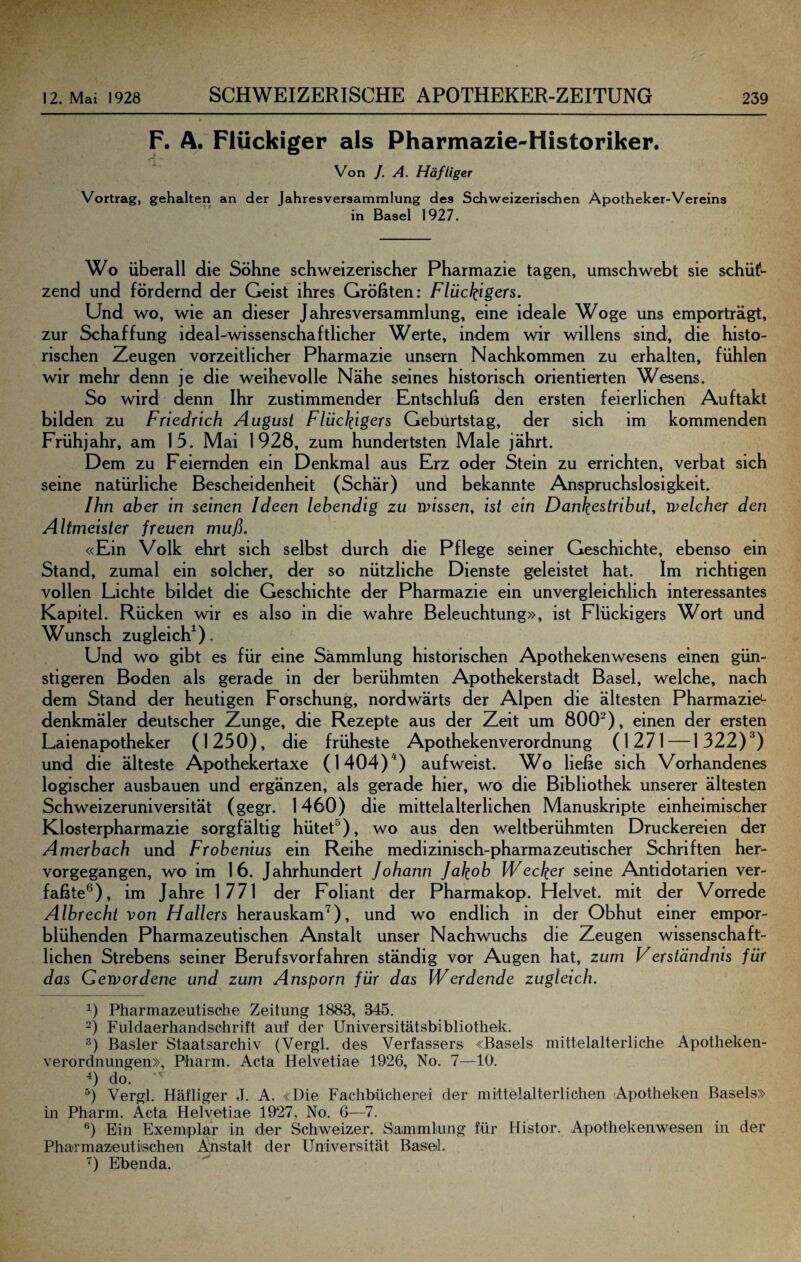 F. A. Flückiger als Pharmazie'-Historiker. Von /. A. Häfliger Vortrag, gehalten an der Jahresversammlung des Schweizerischen Apotheker-Vereins in Basel 1927. Wo überall die Söhne schweizerischer Pharmazie tagen, umschwebt sie schü^ zend und fördernd der Geist ihres Größten: Flückigers. Und wo, wie an dieser Jahresversammlung, eine ideale Woge uns emporträgt, zur Schaffung ideal-wissenschaftlicher Werte, indem wir willens sind, die histo¬ rischen Zeugen vorzeitlicher Pharmazie unsern Nachkommen zu erhalten, fühlen wir mehr denn je die weihevolle Nähe seines historisch orientierten Wesens. So wird denn Ihr zustimmender Entschluß den ersten feierlichen Auftakt bilden zu Friedrich August Flückigcrs Geburtstag, der sich im kommenden Frühjahr, am 15. Mai 1928, zum hundertsten Male jährt. Dem zu Feiernden ein Denkmal aus Erz oder Stein zu errichten, verbat sich seine natürliche Bescheidenheit (Schär) und bekannte Anspruchslosigkeit. Ihn aber in seinen Ideen lebendig zu missen, ist ein Dankestribut, welcher den Altmeister freuen muß. «Ein Volk ehrt sich selbst durch die Pflege seiner Geschichte, ebenso ein Stand, zumal ein solcher, der so nützliche Dienste geleistet hat. Im richtigen vollen Lichte bildet die Geschichte der Pharmazie ein unvergleichlich interessantes Kapitel. Rücken wir es also in die wahre Beleuchtung», ist Flückigers Wort und Wunsch zugleich^). Und wo gibt es für eine Sammlung historischen Apothekenwesens einen gün¬ stigeren Boden als gerade in der berühmten Apothekerstadt Basel, welche, nach dem Stand der heutigen Forschung, nordwärts der Alpen die ältesten Pharmazie^ denkmäler deutscher Zunge, die Rezepte aus der Zeit um 800^), einen der ersten Laienapotheker (1250), die früheste Apothekenverordnung (1271—1322)*) und die älteste Apothekertaxe (1404)^) aufweist. Wo ließe sich Vorhandenes logischer ausbauen und ergänzen, als gerade hier, wo die Bibliothek unserer ältesten Schweizeruniversität (gegr. 1460) die mittelalterlichen Manuskripte einheimischer Klosterpharmazie sorgfältig hütet^), wo aus den weltberühmten Druckereien der Amerbach und Frobenius ein Reihe medizinisch-pharmazeutischer Schriften her- vorgegangen, wo im 16. Jahrhundert Johann Jakob Wecker seine Antidotarien ver¬ faßte®), im Jahre 1771 der Foliant der Pharmakop. Helvet. mit der Vorrede Albrecht von Hallers herauskam^), und wo endlich in der Obhut einer empor¬ blühenden Pharmazeutischen Anstalt unser Nachwuchs die Zeugen wissenschaft¬ lichen Strebens seiner Berufsvorfahren ständig vor Augen hat, zum Ferständnis für das Gewordene und zum Ansporn für das Werdende zugleich. 1) Pharniazeutisehe Zeitung 1883, 345. -) Fuldaerhandschrift auf der Universitätsbibliothek. Basler Staatsarchiv (Vergl. des Verfassers «Basels mittelalterliche Apotheken¬ verordnungen», Pharm. Acta Helvetiae 1926, No. 7—10. do. Vergl. Häfliger J. A. «Die Fachbücherei der mittelalterlichen Apotheken Basels» in Pharm. Acta Helvetiae 1927, No. 6—7. Ein Exemplar ln der Schweizer. Sammlung für Histor. Apothekenwesen in der Pharmazeutiischen Anstalt der Universität Basel. ') Ebenda.