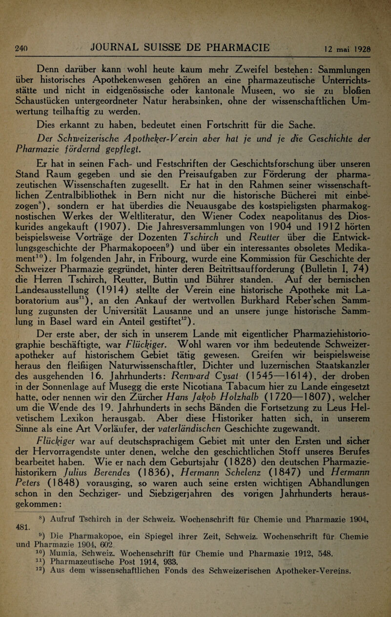 Denn darüber kann wohl heute kaum mehr Zweifel bestehen: Sammlungen über historisches Apothekenwesen gehören an eine pharmazeutische Unterrichts¬ stätte und nicht in eidgenössische oder kantonale Museen, wo sie zu bloßen Schaustücken untergeordneter Natur herabsinken, ohne der wissenschaftlichen Um¬ wertung teilhaftig zu werden. Dies erkannt zu haben, bedeutet einen Fortschritt für die Sache. Der Schipeizerischefi Apotheker-Verein aber hat je und je die Geschichte der Pharmazie fördernd gepflegt. Er hat in seinen Fach- und Festschriften der Geschichtsforschung über unseren Stand Raum gegeben und sie den Preisaufgaben zur Förderung der pharma¬ zeutischen Wissenschaften zugesellt. Er hat in den Rahmen seiner wissenschaft¬ lichen Zentralbibliothek in Bern nicht nur die historische Bücherei mit einbd- zogen^), sondern er hat überdies die Neuausgabe des kostspieligsten pharmakog- nostischen Werkes der Weltliteratur, den Wiener Codex neapolitanus des Dios- kurides angekauft (1907). Die Jahresversammlungen von 1904 und 1912 hörten beispielsweise Vorträge der Dozenten Tschirch und Reutter über die Entwick¬ lungsgeschichte der Pharmakopoeen^) und über ein interessantes obsoletes Medika¬ ment^®). Im folgenden Jahr, in Fribourg, wurde eine Kommission für Geschichte der Schweizer Pharmazie gegründet, hinter deren Beitrittsaufforderung (Bulletin I, 74) die Herren Tschirch, Reutter, Buttin und Bührer standen. Auf der bemischen Landesausstellung (1914) stellte der Verein eine historische Apotheke mit La¬ boratorium aus^^), an den Ankauf der wertvollen Burkhard Reber’schen Samm¬ lung zugunsten der Universität Lausanne und an unsere junge historische Samm¬ lung in Basel ward ein Anteil gestifteF^). Der erste aber, der sich in unserem Lande mit eigentlicher Pharmaziehistorio¬ graphie beschäftigte, war Flückiger. Wohl waren vor ihm bedeutende Schweizer¬ apotheker auf historischem Gebiet tätig gewesen. Greifen wir beispielsweise heraus den fleißigen Naturwissenschaftler, Dichter und luzernischen Staatskanzler des ausgehenden 16. Jahrhunderts: Renward C})sat (1545—1614), der droben in der Sonnenlage auf Musegg die erste Nicotiana Tabacum hier zu Lande eingesetzt hatte, oder nennen wir den Zürcher Hans Jakob Holzhalb (1 720—1807), welcher um die Wende des 19. Jahrhunderts in sechs Bänden die Fortsetzung zu Leus Hel¬ vetischem Lexikon herausgab. Aber diese Historiker hatten sich, in unserem Sinne als eine Art Vorläufer, der vaterländischen Geschichte zugewandt. Flückigcr war auf deutschsprachigem Gebiet mit unter den Ersten und sicher der Hervorragendste unter denen, welche den geschichtlichen Stoff unseres Berufes bearbeitet haben. Wie er nach dem Geburtsjahr (1828) den deutschen Pharmazie- historikem Julius Berendes (1836), Hermann Schelenz (1847) und Hermann Peters (1848) vorausging, so waren auch seine ersten wichtigen Abhandlungen schon in den Sechziger- und Siebzigerjahren des vorigen Jahrhunderts heraus¬ gekommen : Aufruf Tschirch in der Schweiz. Wochenschrift für Ohemie imd Pharmazie 1904, 481. Die Pharmakopoe, ein Spiegel ihrer Zeit, Schweiz. Wochenschrift für Chemie und Pharmazie 1904, 602. Mumia, Schweiz. Wochenschrift für Chemie und Pharmazie 1912, 548. 11) Pharmazeutische Post 1914, 933. ^2) Aus dem wissenschaftlichen Fonds des Schweizerischen Apotheker-Vereins.