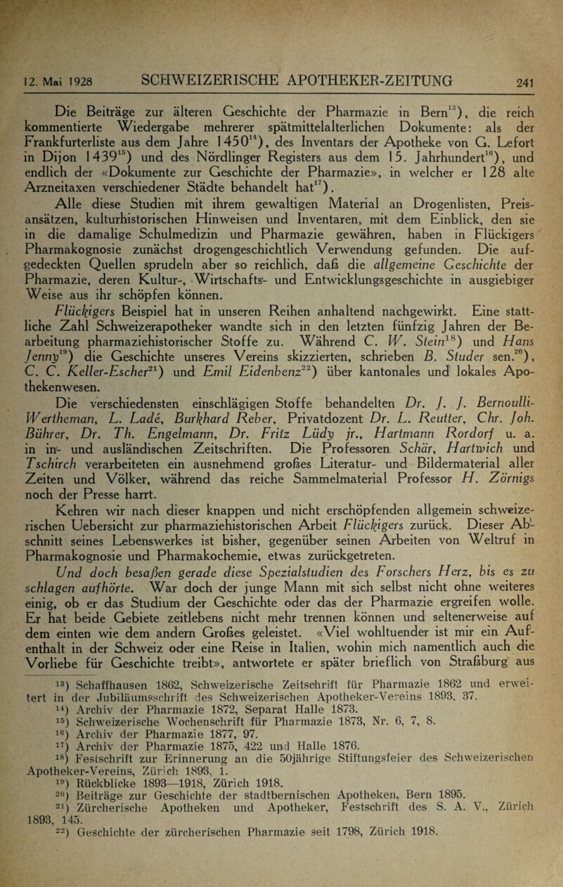 Die Beiträge zur älteren Geschichte der Pharmazie in Bern^^), die reich kommentierte Wiedergabe mehrerer spätmittelalterlichen Dokumente: als der Frankfurterliste aus dem Jahre 1450^^), des Inventars der Apotheke von G. Lefort in Dijon 1439^^) und des Nördlinger Registers aus dem 15. JahrhunderP*^), und endlich der «Dokumente zur Geschichte der Pharmazie», in welcher er 128 alte Arzneitaxen verschiedener Städte behandelt haP^). Alle diese Studien mit ihrem gewaltigen Material an Drogenlisten, Preis¬ ansätzen, kulturhistorischen Hinweisen und Inventaren, mit dem Einblick, den sie in die damalige Schulmedizin und Pharmazie gewähren, haben in Flückigers Pharmakognosie zunächst drogengeschichtlich Verwendung gefunden. Die auf¬ gedeckten Quellen sprudeln aber so reichlich, daß die allgemeine Geschichte der Pharmazie, deren Kultur-, Wirtschafts'- und Entwicklungsgeschichte in ausgiebiger Weise aus ihr schöpfen können. Flückigers Beispiel hat in unseren Reihen anhaltend nachgewirkt. Eine statt¬ liche Zahl Schweizerapotheker wandte sich in den letzten fünfzig Jahren der Be¬ arbeitung pharmaziehistorischer Stoffe zu. Während C. W. Stein^^) und Hans /ennt;^^) die Geschichte unseres Vereins skizzierten, schrieben B. Studer sen.^”), C. C. Keller-Escher~^) und Emil Eidenbenz^^) über kantonales und' lokales Apo¬ thekenwesen. Die verschiedensten einschlägigen Stoffe behandelten Dr. ]. J. Bernoulli- Wertheman, L. Lade, Burkhard Fieber, Privatdozent Dr. L. Reutter, Chr. Joh. Bührer, Dr. Th. Engelmann, Dr. Fritz Lüdy jr., Hartmann Rordorf u. a. in in- und ausländischen Zeitschriften. Die Professoren Schär, Hartrpich und Tschirch verarbeiteten ein ausnehmend großes Literatur- und Bildermaterial aller Zeiten und Völker, während das reiche Sammelmaterial Professor H. Zörnigs noch der Presse harrt. Kehren wir nach dieser knappen und nicht erschöpfenden allgemein schweize¬ rischen Uebersicht zur pharmaziehistorischen Arbeit Flückigers zurück. Dieser Ab¬ schnitt seines Lebens Werkes ist bisher, gegenüber seinen Arbeiten von Weltruf in Pharmakognosie und Pharmakochemie, etwas zurückgetreten. Und doch besaßen gerade diese Spezialstudien des Forschers Herz, bis es zu schlagen auf hörte. War doch der junge Mann mit sich selbst nicht ohne weiteres einig, ob er das Studium der Geschichte oder das der Pharmazie ergreifen wolle. Er hat beide Gebiete zeitlebens nicht mehr trennen können und seltenerweise auf dem einten wie dem andern Großes geleistet. «Viel wohltuender ist mir ein Auf¬ enthalt in der Schweiz oder eine Reise in Italien, wohin mich namentlich auch die Vorliebe für Geschichte treibt», antwortete er später brieflich von Straßburg aus 13) Sdiaffhausen 1862, Schweizerische Zeitschrift für Pharmazie 1862 und erwei¬ tert in der Jubiläumsschrift des Schweizerischen Apotheker-Vereins 1893, 37. 11) Archiv der Pharmazie 1872, Separat Halle 1873. 1^) Schweizerische Wochenschrift für Pharmazie 1873, Nr. 6, 7, 8. 16) Archiv der Pharmazie 1877, 97. 11) Archiv der Pharmazie 1875, 422 und Halle 1876. 13) Festschrift zur Erinnerung an die 50jährige Stiftungsfeier des Schweizerischen Apotheker-Vereins, Zürich 1893, 1. 16) Rückblicke 1893—1918, Zürich 1918. -6) Beiträge zur Geschichte der stadtbernischen Apotheken, Bern 1895. 31) Zürcherische Apotheken und Apotheker, Festschrift des S. A. V., Zürich 1893, 145. -~) Geschichte der zürcherischen Pharmazie seit 1798, Zürich 1918.