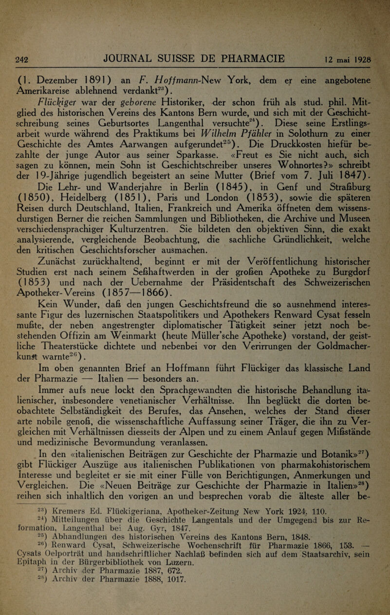 (1. Dezember 1891) an F. //o//mann-New York, dem er eine angebotene Amerikareise ablehnend verdankt^^). Flückiger war der geborene Historiker, der schon früh als stud. phil. Mit¬ glied des historischen Vereins des Kantons Bern wurde, und sich mit der Geschicht¬ schreibung seines Geburtsortes Langenthal versuchte^^). Diese seine Erstlings¬ arbeit wurde während des Praktikums bei Wilhelm Pfahler in Solothum zu einer Geschichte des Amtes Aarwangen aufgerundet^^). Die Druckkosten hiefür be¬ zahlte der junge Autor aus seiner Sparkasse. «Freut es Sie nicht auch, sich sagen zu können, mein Sohn ist Geschichtschreiber unseres Wohnortes?» schreibt der 19-Jährige jugendlich begeistert an seine Mutter (Brief vom 7. Juli 1847). Die Lehr- und Wanderjahre in Berlin (1845), in Genf und Straßburg (1850), Heidelberg (1851), Paris und London (1853), sowie die späteren Reisen durch Deutschland, Italien, Frankreich und Amerika öffneten dem wissens¬ durstigen Berner die reichen Sammlungen und Bibliotheken, die Archive und Museen verschiedensprachiger Kulturzentren. Sie bildeten den objektiven Sinn, die exakt analysierende, vergleichende Beöbachtung, die sachliche Gründlichkeit, welche den kritischen Geschichtsforscher ausmachen. Zunächst zurückhaltend, beginnt er mit der Veröffentlichung historischer Studien erst nach seinem Seßhaftwerden in der großen Apotheke zu Burgdorf (1853) und nach der Uebernahme der Präsidentschaft des Schweizerischen Apotheker- Vereins (1 85 7— 1 866). Kein Wunder, daß den jungen Geschichtsfreund die so ausnehmend interes¬ sante Figur des luzernischen Staatspolitikers und Apothekers Renward Cysat fesseln mußte, der neben angestrengter diplomatischer Tätigkeit seiner jetzt noch be¬ stehenden Offizin am Weinmarkt (heute Müller’sche Apotheke) Vorstand, der geist¬ liche Theaterstücke dichtete und nebenbei vor den Verirrungen der Goldmacher- kun^ warnte^^). Im oben genannten Brief an Hoffmann führt Flückiger das klassische Land der Pharmazie — Italien — besonders an. Immer aufs neue lockt den Sprachgewandten die historische Behandlung ita¬ lienischer, insbesondere venetianischer Verhältnisse. Ihn beglückt die dorten be¬ obachtete Selbständigkeit des Berufes, das Ansehen, welches der Stand dieser arte nobile genoß, die wissenschaftliche Auffassung seiner Träger, die ihn zu Ver¬ gleichen mit Verhältnissen diesseits der Alpen und zu einem Anlauf gegen Mißstände und medizinische Bevormundung veranlassen. In den «italienischen Beiträgen zur Geschichte der Pharmazie und Botanik»^^) gibt Flückiger Auszüge aus italienischen Publikationen von pharmakohistorischem Interesse und begleitet er sie mit einer Fülle von Berichtigungen, Anmerkungen und Vergleichen. Die «Neuen Beiträge zur Geschichte der Pharmazie in Italien»^®) reihen sich inhaltlich den vorigen an und besprechen vorab die älteste aller be- 23) Kremers Ed. Flückigeriana, Apotheker-Zeitung New York 1924, 110. 2^) Mitteilungen über die Geschichte Langentals und der Umgegend bis zur Re¬ formation, Langenthal bei Aug. Gyr, 1847. 2^) Abhandlungen des historischen Vereins des Kantons Bern, 1848. 26) Renward Cysat, Schweizerische Wochenschrift für Pharmazie 1866, 153. — Cysats Oelporträt und handschriftlicher Nachlaß befinden sich auf dem Staatsarchiv, sein Epitaph in der Bürgerbibliothek von Luzern. 2'^) Archiv der Pharmazie 1887, 672. 28) Archiv der Pharmazie 1888, 1017.