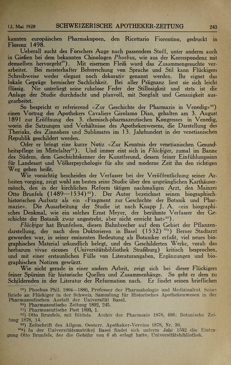 kannten europäischen Pharmakopoen, den Ricettario Floren tino, gedruckt in Florenz 1498. Ueberall sucht des Forschers Auge nach passendem Stoff, unter anderm auch in Gießen bei dem bekannten Chinologen Phoebus, wie aus der Korrespondenz mit demselben hervorgeht^*’). Mit eisernem Fleiß ward das Zusammengesuchte ver¬ arbeitet. Bei meisterhafter Beherrschung von Sprache und Stil kann Flückigers Schreibweise weder elegant noch dekorativ genannt werden. Ihr eignet das lokale Gepräge bernischer Sachlichkeit. Bei aller Prägnanz liest sie sich leicht flüssig. Nie unterliegt seine ruhelose Feder der Stillosigkeit und stets ist die Anlage der Studie durchdacht und planvoll, mit Sorgfalt und Genauigkeit aus¬ gearbeitet. So bespricht er referierend «Zur Geschichte der Pharmazie in Venedig»^®) einen Vortrag des Apothekers Cavaliere Girolamo Dian, gehalten am 3. August 1891 zur Eröffnung des 3. chemisch-pharmazeutischen Kongresses in Venedig, worin die Satzungen und Verhältnisse des Apothekenwesens, die Darstellung des Theriaks, des Zinnobers und Sublimates im 13. Jahrhundert in der venetianischen Republik geschildert werden. Oder er bringt eine kurze Notiz «Zur Kenntnis der venetianischen Gesund¬ heitspflege im Mittelalter’^^). Und immer eint sich in F/üc^iger, zumal im Banne des Südens, dem Geschichtskenner der Kunstfreund, dessen feiner Einfühlungssinn für Landesart und Völkerpsychologie für alte und moderne Zeit ihn den richtigen Weg gehen heißt. Wie vorsichtig bescheiden der Verfasser bei der Veröffentlichung seiner Ar¬ beiten vorging, zeigt wohl am besten seine Studie über den ursprünglichen Karthäuser¬ mönch, den in der kirchlichen Reform tätigen nachmaligen Arzt, den Mainzer Otto Brunfels (1489—1534)^^). Der Autor bezeichnet seinen biographisch¬ historischen Aufsatz als ein «Fragment zur Geschichte der Botanik und Phar¬ mazie». Die Ausarbeitung der Studie ist nach Knapp J. A. «ein biographi¬ sches Denkmal, wie ein solches Ernst Meyer, der berühmte Verfasser der Ge¬ schichte der Botanik zwar angestrebt, aber nicht erreicht hat»^®). Flückigcr hat Brunfelsen, diesen Bahnbrecher auf dem Gebiet der Pflanzen¬ darstellung, der nach dem Doktorieren in Basel (1532) ^^^) Berner Stadtarzt geworden war, in seiner eminenten Bedeutung als Botaniker erfaßt, viel neues bio¬ graphisches Material urkundlich belegt, und des Geschilderten Werke, vorab das herbarum vivae eicones (Universitätsbibliothek Straßburg) kritisch besprochen, und mit einer erstaunlichen Fülle von Literaturangaben, Ergänzungen und bio¬ graphischen Notizen gewürzt. Wie nicht gerade in einer andern Arbeit, zeigt sich bei dieser Flückigers feiner Spürsinn für historische Quellen und Zusammenhänge. So geht er dem zu Schildernden in der Literatur der Reformation nach. Er findet seinen brieflichen 29) Phoebus Phil. 1804—1880, Professor der Pharmakologie und Medizinalrat. Seine Briefe an Flückiger in der Schweiz. Sammlung für Historisches Apothekenwesen in der Pharmazeutischen Anstalt der Universität Basel. 90) Pharmazeutische Zeitung 1892, 245. 91) Pharmazeutische Post 1893^ 1. 92) Otto Brunfels, mit Bildnis. Archiv der Pharmazie 1878, 493; Botanische Zei¬ tung 1878, 14. 99) Zeitschrift des Allgem. Oesterr. Apotheker-Vereins 1878, Nr. 36. ^^9-) In der Universitätsmatrikel Basel findet sich unterm Jabr 1532 die Eintra¬ gung Otto Brunfels, der die Gebühr von 6 sh erlegt hatte. Universitätsbibliothek.