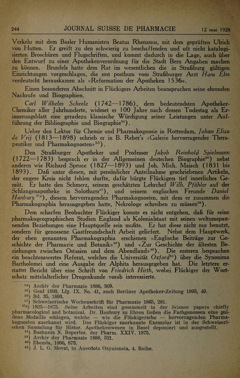 Verkehr mit dem Basler Humanisten Beatus Rhenanus, mit dem geprüften Ulrich von Hutten. Er greift zu den schwierig zu beschaffenden und oft nicht katalogi¬ sierten Broschüren und Flugschriften, und kommt dadurch in die Lage, auch über den Entwurf zu einer Apothekenverordnung für die Stadt Bern Angaben machen zu können. Brunfels hatte dem Rat im wesentlichen die in Straßburg gültigen Einrichtungen vorgeschlagen, die erst posthum vom Straßburger Arzt Hans Eies verdeutscht herauskamen als «Reformation der Apotheken 1536». Einen besonderen Abschnitt in Flückigers Arbeiten beanspruchen seine ehrenden Nachrufe und Biographien. Carl Wilhelm Scheele (1742—1786), dem bedeutendsten Apotheker- Chemiker aller Jahrhunderte, widmet er 100 Jahre nach dessen Todestag als Er¬ innerungsblatt eine geradezu klassische Würdigung seiner Leistungen unter Auf¬ führung der Bibliographie und Biographie^^). Ueber den Lektor für Chemie und Pharmakognosie in Rotterdam, Johan Eliza de Vrij (181 3—1 898) schrieb er in B. Reber’s «Galerie hervorragender Thera- peutiker und Pharmakognosten»^^). Den Straßburger Apotheker und Professor Jakob Reinhold Spielmann (1722—1783) besprach er in der Allgemeinen deutschen Biographie^®) nebst anderen wie Richard Spruce (1827—1893) und Joh. Mich. Maisch (1831 bis 1893). Daß unter diesen, mit persönlicher Anteilnahme geschriebenen Artikeln, der engere Kreis nicht fehlen durfte, dafür bürgte Flückigers tief innerliches Ge¬ müt. Er hatte den Schmerz, seinem geschätzten Lehrchef Wilh. Pfahler auf der Schlangenapotheke in Solothurn®^), und seinem englischen Freunde Daniel Hanbury^ , diesem hervorragenden Pharmakognosten, mit dem er zusammen die Pharmakographia herausgegeben hatte, Nekrologe schreiben zu müssen®®). Dem scharfen Beobachter Flückiger konnte es nicht entgehen, daß für seine pharmakogeographischen Studien England als Kolonialstaat mit seinen weltumspan^ nenden Beziehungen eine Hauptquelle sein mußte. Er hat diese nicht nur benutzt, sondern für genossene Gastfreundschaft Arbeit geliefert. Nebst dem Hauptwerk, der eben genannten Pharmakographia erschienen «Englische Beiträge zur Ge¬ schichte der Pharmazie und Botanik»®®) und «Zur Geschichte der ältesten Be¬ ziehungen zwischen Ostasien und dem Abendland»^®). Die ersteren besprachen ein beachtenswertes Referat, welches die Universität Oxjord^^) über die Synonima Bartholomei und eine Ausgabe der Alphita herausgegeben hat. Die letztere er¬ stattet Bericht über eine Schrift von Friedrich Hirth^ wobei Flückiger der Wort¬ schatz mittelalterlicher Drogenkunde vorab interessierte. Archiv der Pharmazie 1886, 369. ^5) Genf 1893, Lfg. IX. No. 41, auch Berliner Apotheker-Zeitung 1893, 49. 36) Bd. 35, 1893. 3^) Schweizerische Wochenschrift für Pharmazie 1865, 281. 1825—1875. Seine Arbeiten sind gesammelt in der Science papers chiefly pharmacological and botanical. Dr. Hanbury zu Ehren ließen die Fachgenossen eine gol¬ dene Medaille schlagen, welche — wie die Flückigersche — hervorragenden Pharma¬ kognosten zuerkannt wird. Das Flückiger zuerkannte Exemplar ist in der Schweizeri¬ schen Sammlung für Histor. Apothekenwesen in Basel deponiert und ausgestellt. 33) Buohners N. Repertor. der Pharm. XXIV. 1875. 36) Archiv der Pharmazie 1888, 621. 40) Ebenda, 1886, 873. 41) J. L. G. Movat, in Anecdota Oxyniensia, 4. Reihe.