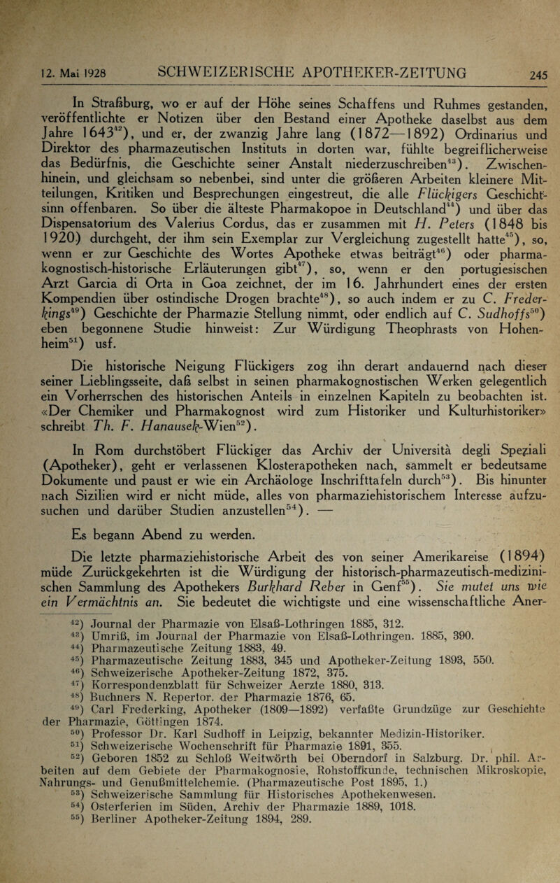 In Straßburg, wo er auf der Höhe seines Schaffens und Ruhmes gestanden, veröffentlichte er Notizen über den Bestand einer Apotheke daselbst aus dem Jahre 1643^^), und er, der zwanzig Jahre lang (1872—1892) Ordinarius und Direktor des pharmazeutischen Instituts in dorten war, fühlte begreiflicherweise das Bedürfnis, die Geschichte seiner Anstalt niederzuschreiben^^). Zwischen¬ hinein, und gleichsam so nebenbei, sind unter die größeren Arbeiten kleinere Mit¬ teilungen, Kritiken und Besprechungen eingestreut, die alle Flückigcrs Geschicht- sinn offenbaren. So über die älteste Pharmakopoe in Deutschland^^) und über das Dispensatorium des Valerius Cordus, das er zusammen mit H. Peters (1848 bis 1920) durchgeht, der ihm sein Exemplar zur Vergleichung zugestellt hatte^^), so, wenn er zur Geschichte des Wortes Apotheke etwas beiträgt^®) oder pharma- kognostisch-historische Erläuterungen gibP^), so, wenn er den portugiesischen Arzt Garcia di Orta in Goa zeichnet, der im 16. J ahrhundert eines der ersten Kompendien über ostindische Drogen brachte^®), so auch indem er zu C. Freder- kings^^) Geschichte der Pharmazie Stellung nimmt, oder endlich auf C. Sudhoff eben begonnene Studie hinweist: Zur Würdigung Thedphrasts von Hohen- heim*^^) usf. Die historische Neigung Flückigers zog ihn derart andauernd nach dieser seiner Lieblingsseite, daß selbst in seinen pharmakognostischen Werken gelegentlich ein Vorherrschen des historischen Anteils in einzelnen Kapiteln zu beobachten ist. «Der Chemiker und Pharmakognost wird zum Historiker und Kulturhistoriker» schreibt Th. F. //anause^-Wien®^). In Rom durchstöbert Flückiger das Archiv der Universitä degli Spe?:iali (Apotheker), geht er verlassenen Klosterapotheken nach, sammelt er bedeutsame Dokumente und paust er wie ein Archäologe Inschrifttafeln durch^^). Bis hinunter nach Sizilien wird er nicht müde, alles von pharmaziehistorischem Interesse aufzu¬ suchen und darüber Studien anzustellen^^). — Es begann Abend zu werden. Die letzte pharmaziehistorische Arbeit des von seiner Amerikareise (1894) müde Zurückgekehrten ist die Würdigung der historisch-pharmazeutisch-medizini¬ schen Sammlung des Apothekers Burkhard Fieber in GenP^). Sie mutet uns Ti)io ein Vermächtnis an. Sie bedeutet die wichtigste und eine wissenschaftliche Aner- •*2) Journal der Pharmazie von Elsaß-Lothringen 1885, 312. “^3) Umriß, im Journal der Pharmazie von Elsaß-Lothringen. 1885, 390. Pharmazeutische Zeitung 1883, 49. Pharmazeutische Zeitung 1883, 345 und Apotheker-Zeitung 1893, 550. Schweizerische Apotheker-Zeitung 1872, 375. Korrespondenzblatt für Schweizer Aerzte 1880, 313. Büchners N, Repertor. der Pharmazie 1876, 65. Carl Frederking, Apotheker (1809—1892) verfaßte Grundzüge zur Geschichte der Pharmazie, Göttingen 1874. Professor Dr. Karl Sudhoff in Leipzig, bekannter Medizin-Historiker. ^1) Schweizerische Wochenschrift für Pharmazie 1891, 355. , Geboren 1852 zu Schloß Weitwörth bei Oberndorf in Salzburg. Dr. phil. Ar¬ beiten auf dem Gebiete der Pharmakognosie, Rohstoffkunde, technischen Mikroskopie, Nahrungs- und Genußmittelchemie. (Pharmazeutische Post 1895, 1.) ^3) Schweizerische Sammlung für Historisches Apothekenwesen. Osterferien im Süden, Archiv der Pharmazie 1889, 1018. ''*5) Berliner Apotheker-Zeitung 1894, 289.