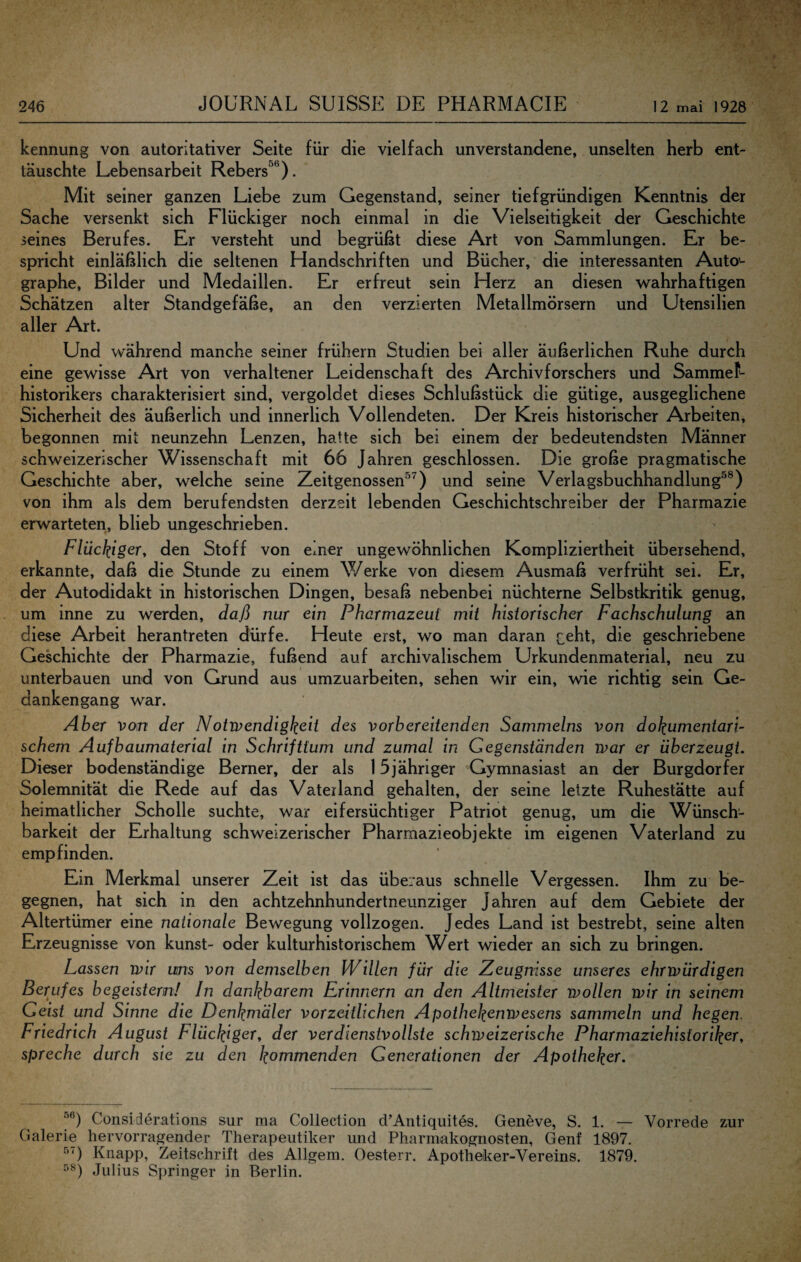 kennung von autoritativer Seite für die vielfach unverstandene, unselten herb ent¬ täuschte Lebensarbeit Rebers^**). Mit seiner ganzen Liebe zum Gegenstand, seiner tiefgründigen Kenntnis der Sache versenkt sich Flückiger noch einmal in die Vielseitigkeit der Geschichte ieines Berufes. Er versteht und begrüßt diese Art von Sammlungen. Er be¬ spricht einläßlich die seltenen Handschriften und Bücher, die interessanten Auto- graphe, Bilder und Medaillen. Er erfreut sein Herz an diesen wahrhaftigen Schätzen alter Standgefäße, an den verzierten Metallmörsern und Utensilien aller Art. Und während manche seiner frühem Studien bei aller äußerlichen Ruhe durch eine gewisse Art von verhaltener Leidenschaft des Archiv forsch ers und SammeL historikers charakterisiert sind, vergoldet dieses Schlußstück die gütige, ausgeglichene Sicherheit des äußerlich und innerlich Vollendeten. Der Kreis historischer Arbeiten, begonnen mit neunzehn Lenzen, hatte sich bei einem der bedeutendsten Männer schweizerischer Wissenschaft mit 66 Jahren geschlossen. Die große pragmatische Geschichte aber, welche seine Zeitgenossen®^) und seine Verlagsbuchhandlung®®) von ihm als dem berufendsten derzeit lebenden Geschichtschreiber der Pharmazie erwarteten, blieb ungeschrieben. Flückiger^ den Stoff von einer ungewöhnlichen Kompliziertheit übersehend, erkannte, daß die Stunde zu einem Werke von diesem Ausmaß verfrüht sei. Er, der Autodidakt in historischen Dingen, besaß nebenbei nüchterne Selbstkritik genug, um inne zu werden, daß nur ein Pharmazeut mit historischer Fachschulung an diese Arbeit herantreten dürfe. Heute erst, wo man daran c^bt, die geschriebene Geschichte der Pharmazie, fußend auf archivalischem Urkundenmaterial, neu zu unterbauen und von Grund aus umzuarbeiten, sehen wir ein, wie richtig sein Ge¬ dankengang war. Aber vom der Notwendigkeit des vorbereitenden Sammelns von dokumentari¬ schem Aufbaumaterial in Schrifttum und zumal in Gegenständen war er überzeugt. Dieser bodenständige Berner, der als 15 jähriger Gymnasiast an der Burgdorf er Solemnität die Rede auf das Vaterland gehalten, der seine letzte Ruhestätte auf heimatlicher Scholle suchte, war eifersüchtiger Patriot genug, um die Wünsch- barkeit der Erhaltung schweizerischer Pharmazieobjekte im eigenen Vaterland zu empfinden. Ein Merkmal unserer Zeit ist das überaus schnelle Vergessen. Ihm zu be¬ gegnen, hat sich in den achtzehnhundertneunziger Jahren auf dem Gebiete der Altertümer eine nationale Bewegung vollzogen. Jedes Land ist bestrebt, seine alten Erzeugnisse von kunst- oder kulturhistorischem Wert wieder an sich zu bringen. Lassen wir uns von demselben Willen für die Zeugnisse unseres ehrwürdigen Berufes begeistern! In dankbarem Erinnern an den Altmeister wollen wir in seinem Geist und Sinne die Denkmäler vorzeitlichen Apothekenwesens sammeln und hegen, Friedrich August Flückiger, der verdienstvollste schweizerische Pharmaziehistoriker, spreche durch sie zu den kommenden Generationen der Apotheker. Considerations sur ma Collection d’Antiquites. Geneve, S. 1. — Vorrede zur Galerie hervorragender Therapeutiker und Pharmakognosten, Genf 1897. Knapp, Zeitschrift des Allgem. Oesterr. Apotheker-Vereins. 1879. Julius Springer in Berlin.