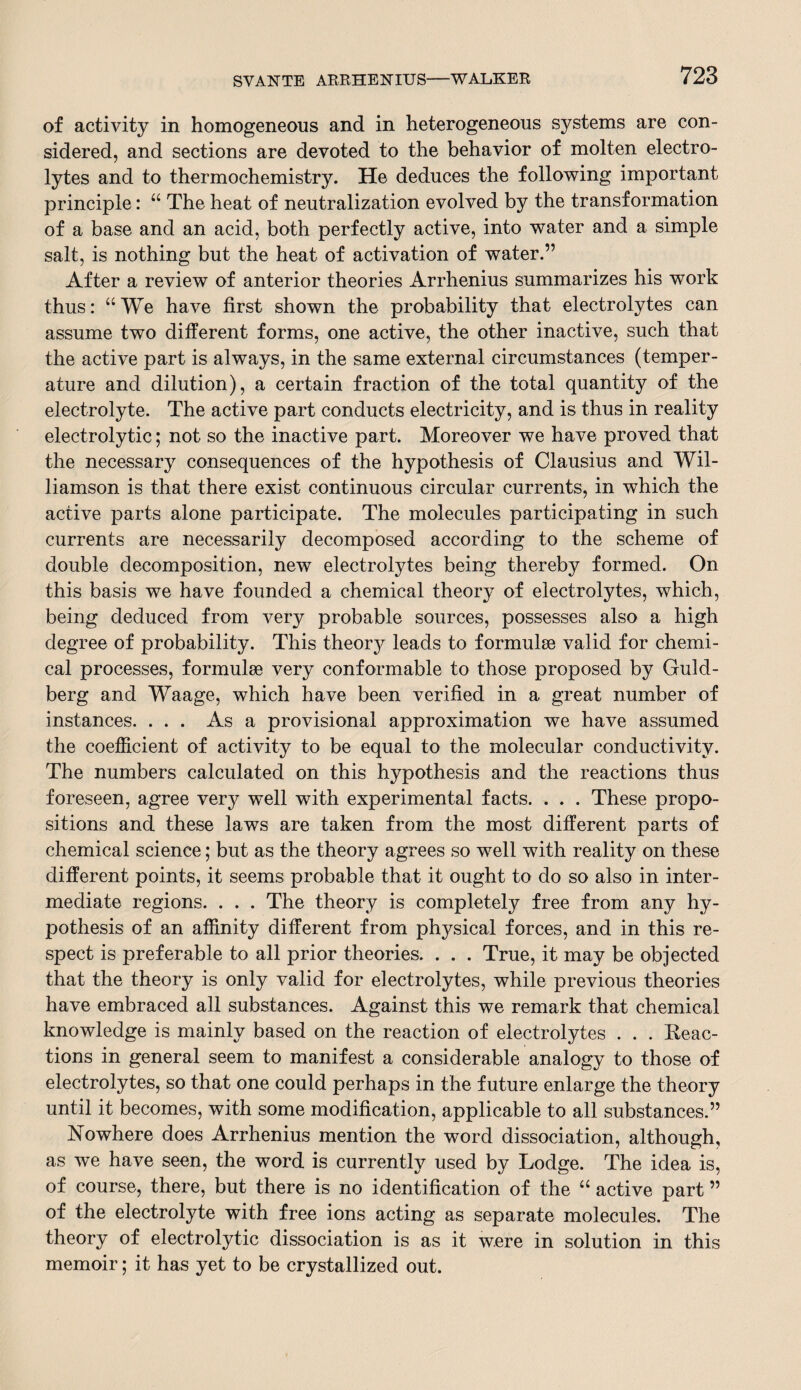 of activity in homogeneous and in heterogeneous systems are con¬ sidered, and sections are devoted to the behavior of molten electro¬ lytes and to thermochemistry. He deduces the following important principle: “ The heat of neutralization evolved by the transformation of a base and an acid, both perfectly active, into water and a simple salt, is nothing but the heat of activation of water.” After a review of anterior theories Arrhenius summarizes his work thus: “We have first shown the probability that electrolytes can assume two different forms, one active, the other inactive, such that the active part is always, in the same external circumstances (temper¬ ature and dilution), a certain fraction of the total quantity of the electrolyte. The active part conducts electricity, and is thus in reality electrolytic; not so the inactive part. Moreover we have proved that the necessary consequences of the hypothesis of Clausius and Wil¬ liamson is that there exist continuous circular currents, in which the active parts alone participate. The molecules participating in such currents are necessarily decomposed according to the scheme of double decomposition, new electrolytes being thereby formed. On this basis we have founded a chemical theory of electrolytes, which, being deduced from very probable sources, possesses also a high degree of probability. This theory leads to formulae valid for chemi¬ cal processes, formulae very conformable to those proposed by Guld- berg and Waage, which have been verified in a great number of instances. ... As a provisional approximation we have assumed the coefficient of activity to be equal to the molecular conductivity. The numbers calculated on this hypothesis and the reactions thus foreseen, agree very well with experimental facts. . . . These propo¬ sitions and these laws are taken from the most different parts of chemical science; but as the theory agrees so well with reality on these different points, it seems probable that it ought to do so also in inter¬ mediate regions. . . . The theory is completely free from any hy¬ pothesis of an affinity different from physical forces, and in this re¬ spect is preferable to all prior theories. . . . True, it may be objected that the theory is only valid for electrolytes, while previous theories have embraced all substances. Against this we remark that chemical knowledge is mainly based on the reaction of electrolytes . . . Reac¬ tions in general seem to manifest a considerable analogy to those of electrolytes, so that one could perhaps in the future enlarge the theory until it becomes, with some modification, applicable to all substances.” Nowhere does Arrhenius mention the word dissociation, although, as we have seen, the word is currently used by Lodge. The idea is, of course, there, but there is no identification of the “ active part ” of the electrolyte with free ions acting as separate molecules. The theory of electrolytic dissociation is as it were in solution in this memoir; it has yet to be crystallized out.
