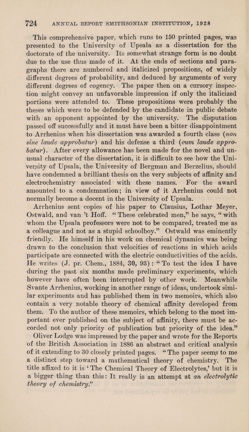 This comprehensive paper, which runs to 150 printed pages, was presented to the University of Upsala as a dissertation for the doctorate of the university. Its somewhat strange form is no doubt due to the use thus made of it. At the ends of sections and para¬ graphs there are numbered and italicized propositions, of widely different degrees of probability, and deduced by arguments of very different degrees of cogency. The paper then on a cursory inspec¬ tion might convey an unfavorable impression if only the italicized portions were attended to. These propositions were probably the theses which were to be defended by the candidate in public debate with an opponent appointed by the university. The disputation passed off successfully and it must have been a bitter disappointment to Arrhenius when his dissertation was awarded a fourth class (non sine laude approbatur) and his defense a third (cum laude appro- batur). After every allowance has been made for the novel and un¬ usual character of the dissertation, it is difficult to see how the Uni¬ versity of Upsala, the University of Bergman and Berzelius, should have condemned a brilliant thesis on the very subjects of affinity and electrochemistry associated with these names. For the award amounted to a condemnation; in view of it Arrhenius could not normally become a docent in the University of Upsala. Arrhenius sent copies of his paper to Clausius, Lothar Meyer, Ostwald, and van ’t Hoff. “ These celebrated men,” he says, “ with whom the Upsala professors were not to be compared, treated me as a colleague and not as a stupid schoolboy.” Ostwald was eminently friendly. He himself in his work on chemical dynamics was being drawn to the conclusion that velocities of reactions in which acids participate are connected with the electric conductivities of the acids. He writes (J. pr. Chem., 1884, 30, 93) : “ To test the idea I have during the past six months made preliminary experiments, which however have often been interrupted by other work. Meanwhile Svante Arrhenius, working in another range of ideas, undertook simi¬ lar experiments and has published them in two memoirs, which also contain a very notable theory of chemical affinity developed from them. To the author of these memoirs, which belong to the most im¬ portant ever published on the subject of affinity, there must be ac¬ corded not only priority of publication but priority of the idea.” Oliver Lodge was impressed by the paper and wrote for the Reports of the British Association in 1886 an abstract and critical analysis of it extending to 30 closely printed pages. “ The paper seen^s to me a distinct step toward a mathematical theory of chemistry. The title affixed to it is c The Chemical Theory of Electrolytes,’ but it is a bigger thing than this: It really is an attempt at an electrolytic theory of chemistry
